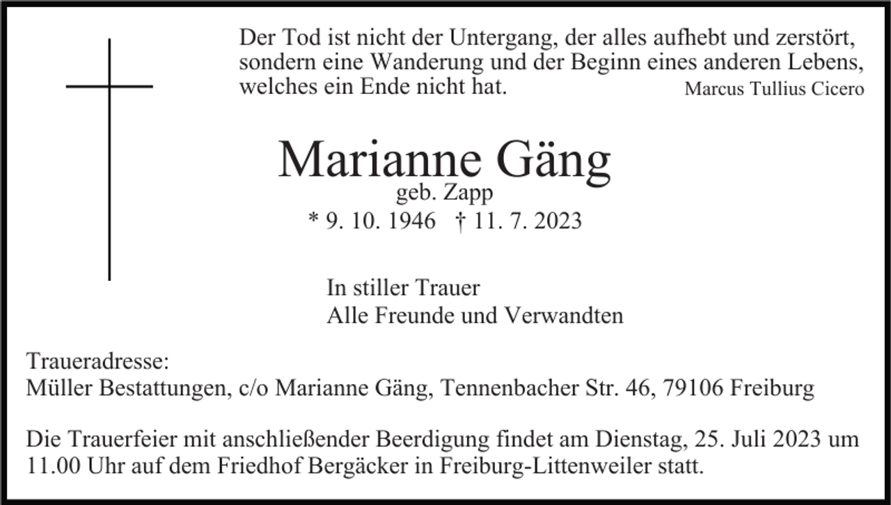 <p>Der Tod ist nicht der Untergang, der alles aufhebt und zerstört,<br />sondern eine Wanderung und der Beginn eines anderen Lebens,<br />welches ein Ende nicht hat.<br />Marcus Tullius Cicero</p><p>Marianne<br />Gäng<br />geb. Zapp<br />* 9. 10. 1946 † 11. 7. 2023<br />In stiller Trauer<br />Alle Freunde und Verwandten<br />Traueradresse:<br />Müller Bestattungen, c/o Marianne Gäng, Tennenbacher Str. 46, 79106 Freiburg<br />Die Trauerfeier mit anschließender Beerdigung findet am Dienstag, 25. Juli 2023 um<br />11.00 Uhr auf dem Friedhof Bergäcker in Freiburg-Littenweiler statt.</p>