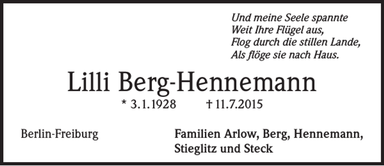 <p>Und meine Seele spannte<br />Weit Ihre Flügel aus,<br />Flog durch die stillen Lande,<br />Als flöge sie nach Haus.</p><p>Lilli Berg-Hennemann<br />* 3.1.1928</p><p>Berlin-Freiburg</p><p>† 11.7.2015</p><p>F<br />amilien Arlow, Berg, Hennemann,<br />Stieglitz und Steck</p>