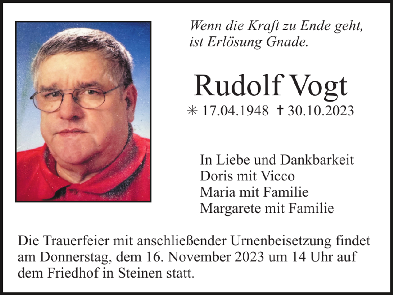 <p>Wenn die Kraft zu Ende geht,<br />ist Erlösung Gnade.</p><p>Rudolf Vogt<br />✳ 17.04.1948 ✝ 30.10.2023<br />In Liebe und Dankbarkeit<br />Doris mit Vicco<br />Maria mit Familie<br />Margarete mit Familie<br />Die Trauerfeier mit anschließender Urnenbeisetzung findet<br />am Donnerstag, dem 16. November 2023 um 14 Uhr auf<br />dem Friedhof in Steinen statt.</p>