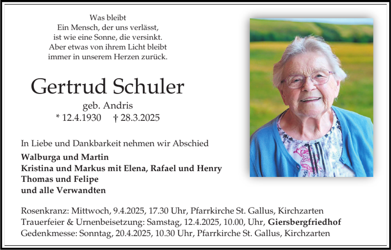 <p>Was bleibt<br />Ein Mensch, der uns verlässt,<br />ist wie eine Sonne, die versinkt.<br />Aber etwas von ihrem Licht bleibt<br />immer in unserem Herzen zurück.</p><p>Gertrud Schuler<br />geb. Andris<br />* 12.4.1930<br />28.3.2025<br />In Liebe und Dankbarkeit nehmen wir Abschied<br />Walburga und Martin<br />Kristina und Markus mit Elena, Rafael und Henry<br />Thomas und Felipe<br />und alle Verwandten</p><p>Rosenkranz: Mittwoch, 9.4.2025, 17.30 Uhr, Pfarrkirche St. Gallus, Kirchzarten<br />Trauerfeier &amp; Urnenbeisetzung: Samstag, 12.4.2025, 10.00, Uhr, Giersbergfriedhof<br />Gedenkmesse: Sonntag, 20.4.2025, 10.30 Uhr, Pfarrkirche St. Gallus, Kirchzarten</p>