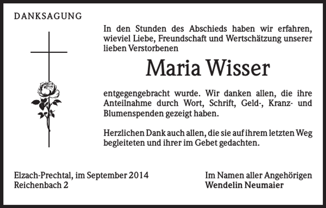 <p>D AN KS AG U N G<br />In den Stunden des Abschieds haben wir erfahren,<br />wieviel Liebe, Freundschaft und Wertschätzung unserer<br />lieben Verstorbenen</p><p>Maria Wisser<br />entgegengebracht wurde. Wir danken allen, die ihre<br />Anteilnahme durch Wort, Schrift, Geld-, Kranz- und<br />Blumenspenden gezeigt haben.<br />Herzlichen Dank auch allen, die sie auf ihrem letzten Weg<br />begleiteten und ihrer im Gebet gedachten.</p><p>Elzach-Prechtal, im September 2014<br />Reichenbach 2</p><p>Im Namen aller Angehörigen<br />Wendelin Neumaier</p>