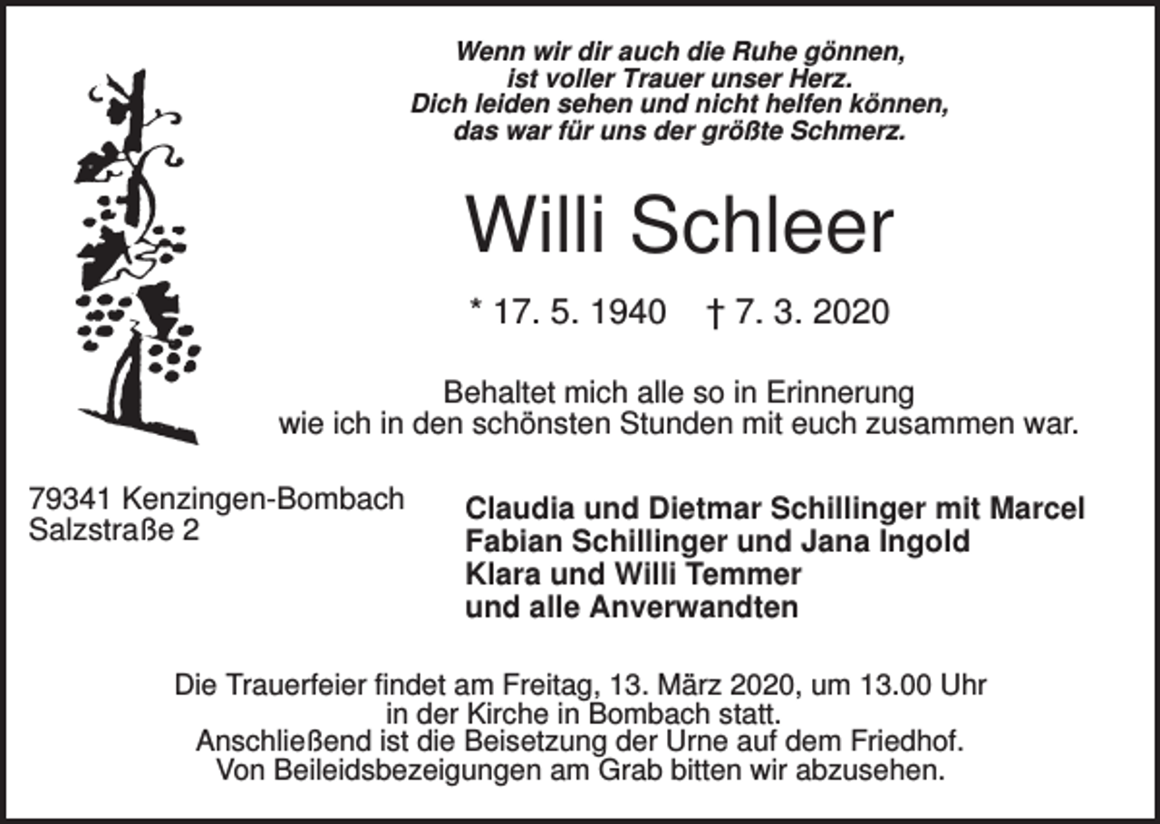 <p>Wenn wir dir auch die Ruhe gönnen,<br />ist voller Trauer unser Herz.<br />Dich leiden sehen und nicht helfen können,<br />das war für uns der größte Schmerz.</p><p>Willi Schleer<br />* 17. 5. 1940</p><p>† 7. 3. 2020</p><p>Behaltet mich alle so in Erinnerung<br />wie ich in den schönsten Stunden mit euch zusammen war.<br />79341 Kenzingen-Bombach<br />Salzstraße 2</p><p>Claudia und Dietmar Schillinger mit Marcel<br />Fabian Schillinger und Jana Ingold<br />Klara und Willi Temmer<br />und alle Anverwandten</p><p>Die Trauerfeier findet am Freitag, 13. März 2020, um 13.00 Uhr<br />in der Kirche in Bombach statt.<br />Anschließend ist die Beisetzung der Urne auf dem Friedhof.<br />Von Beileidsbezeigungen am Grab bitten wir abzusehen.</p>