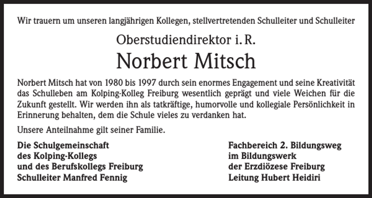 <p>Wir trauern um unseren langjährigen Kollegen, stellvertretenden Schulleiter und Schulleiter</p><p>Oberstudiendirektor i. R.</p><p>Norbert Mitsch<br />Norbert Mitsch hat von 1980 bis 1997 durch sein enormes Engagement und seine Kreativität<br />das Schulleben am Kolping-Kolleg Freiburg wesentlich geprägt und viele Weichen für die<br />Zukunft gestellt. Wir werden ihn als tatkräftige, humorvolle und kollegiale Persönlichkeit in<br />Erinnerung behalten, dem die Schule vieles zu verdanken hat.<br />Unsere Anteilnahme gilt seiner Familie.<br />Die Schulgemeinschaft<br />des Kolping-Kollegs<br />und des Berufskollegs Freiburg<br />Schulleiter Manfred Fennig</p><p>Fachbereich 2. Bildungsweg<br />im Bildungswerk<br />der Erzdiözese Freiburg<br />Leitung Hubert Heidiri</p>