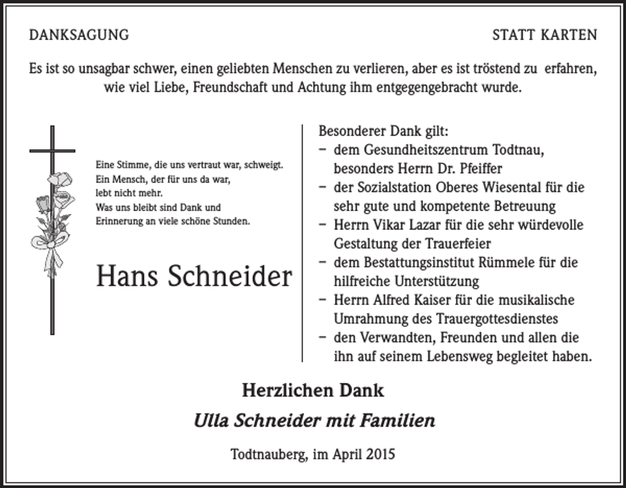 <p>DANKSAGUNG</p><p>STATT KARTEN</p><p>Es ist so unsagbar schwer, einen geliebten Menschen zu verlieren, aber es ist tröstend zu erfahren,<br />wie viel Liebe, Freundschaft und Achtung ihm entgegengebracht wurde.</p><p>Eine Stimme, die uns vertraut war, schweigt.<br />Ein Mensch, der für uns da war,<br />lebt nicht mehr.<br />Was uns bleibt sind Dank und<br />Erinnerung an viele schöne Stunden.</p><p>Hans Schneider</p><p>Besonderer Dank gilt:<br />– dem Gesundheitszentrum Todtnau,<br />­besonders Herrn Dr. Pfeiffer<br />– der Sozialstation Oberes Wiesental für die<br />sehr gute und kompetente Betreuung<br />– Herrn Vikar Lazar für die sehr würdevolle<br />Gestaltung der Trauerfeier<br />– dem Bestattungsinstitut Rümmele für die<br />hilfreiche Unterstützung<br />– Herrn Alfred Kaiser für die musikalische<br />Umrahmung des Trauergottesdienstes<br />– den Verwandten, Freunden und allen die<br />ihn auf seinem Lebensweg begleitet haben.</p><p>Herzlichen Dank<br />Ulla Schneider mit Familien<br />Todtnauberg, im April 2015</p>