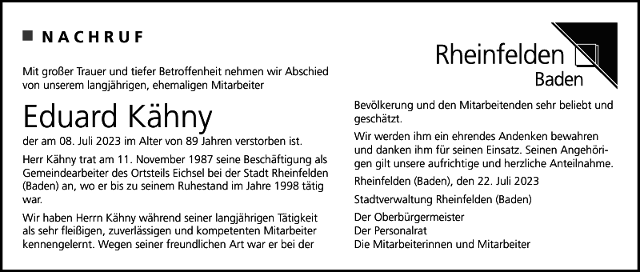 <p>NACHRUF<br />Mit großer Trauer und tiefer Betroffenheit nehmen wir Abschied<br />von unserem langjährigen, ehemaligen Mitarbeiter</p><p>Eduard Kähny<br />der am 08. Juli 2023 im Alter von 89 Jahren verstorben ist.<br />Herr Kähny trat am 11. November 1987 seine Beschäftigung als<br />Gemeindearbeiter des Ortsteils Eichsel bei der Stadt Rheinfelden<br />(Baden) an, wo er bis zu seinem Ruhestand im Jahre 1998 tätig<br />war.<br />Wir haben Herrn Kähny während seiner langjährigen Tätigkeit<br />als sehr fleißigen, zuverlässigen und kompetenten Mitarbeiter<br />kennengelernt. Wegen seiner freundlichen Art war er bei der</p><p>Bevölkerung und den Mitarbeitenden sehr beliebt und<br />geschätzt.<br />Wir werden ihm ein ehrendes Andenken bewahren<br />und danken ihm für seinen Einsatz. Seinen Angehörigen gilt unsere aufrichtige und herzliche Anteilnahme.<br />Rheinfelden (Baden), den 22. Juli 2023<br />Stadtverwaltung Rheinfelden (Baden)<br />Der Oberbürgermeister<br />Der Personalrat<br />Die Mitarbeiterinnen und Mitarbeiter</p>
