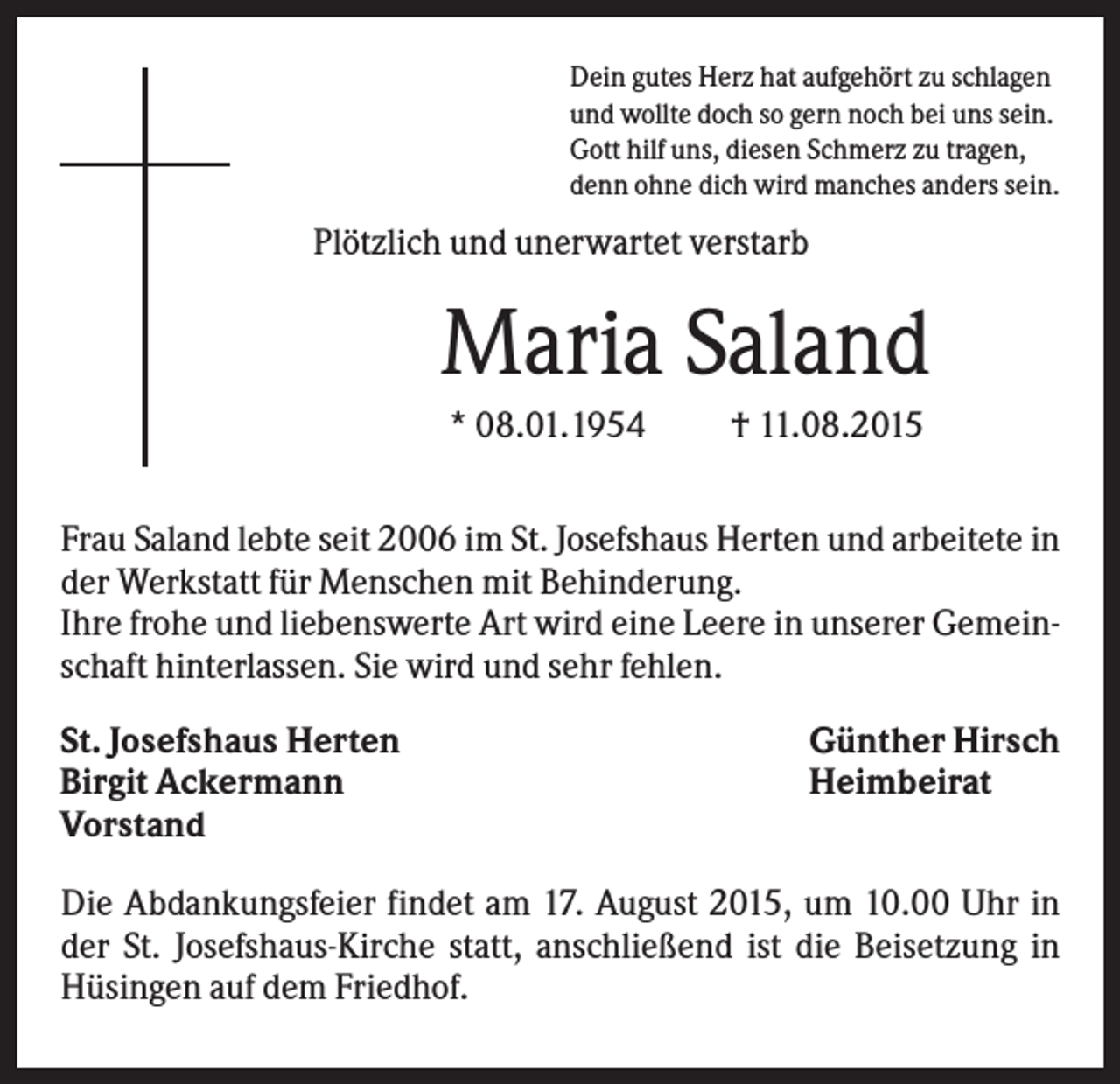 <p>Dein gutes Herz hat aufgehört zu schlagen<br />und wollte doch so gern noch bei uns sein.<br />Gott hilf uns, diesen Schmerz zu tragen,<br />denn ohne dich wird manches anders sein.</p><p>Plötzlich und unerwartet verstarb</p><p>Maria Saland<br />* 08.01.1954</p><p>† 11.08.2015</p><p>Frau Saland lebte seit 2006 im St. Josefshaus Herten und arbeitete in<br />der Werkstatt für Menschen mit Behinderung.<br />Ihre frohe und liebenswerte Art wird eine Leere in unserer Gemeinschaft hinterlassen. Sie wird und sehr fehlen.<br />St. Josefshaus Herten<br />Birgit Ackermann<br />Vorstand</p><p>Günther Hirsch<br />Heimbeirat</p><p>Die Abdankungsfeier findet am 17. August 2015, um 10.00 Uhr in<br />der St. Josefshaus-Kirche statt, anschließend ist die Beisetzung in<br />Hüsingen auf dem Friedhof.</p>