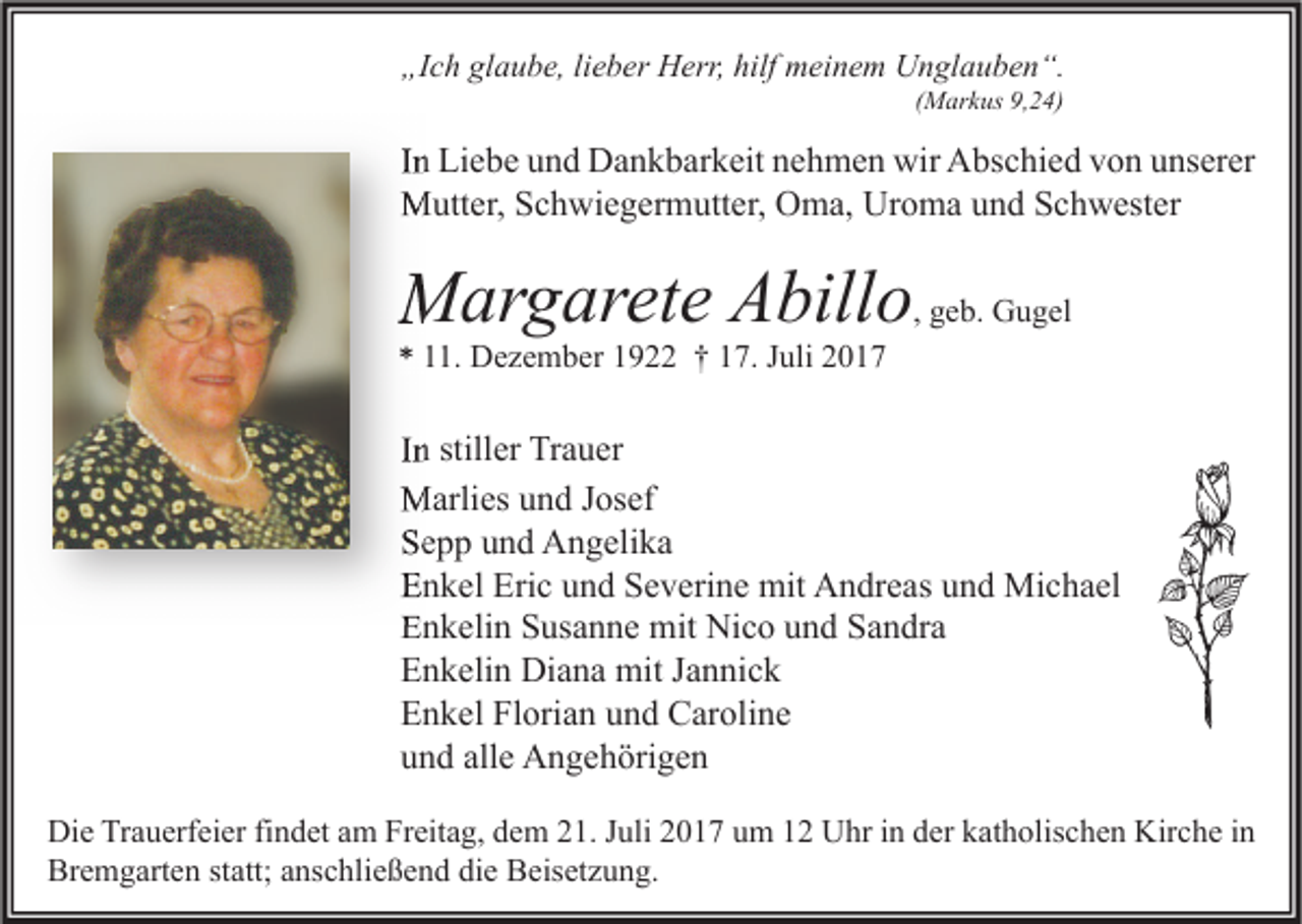 <p>„Ich<br />„I<br />c h gl<br />glaube,<br />a u b e, lilieber<br />e b er Herr,<br />H err, hilf<br />hilf meinem<br />m ei n e m Unglauben“.<br />U n gl a u b e n “.<br />(Markus<br />( M ar k us 9,24)<br />9, 2 4)</p><p>IInn Liebe<br />Li e b e und<br />u n d Dankbarkeit<br />D a n k b ar k eit nehmen<br />n e h m e n wir<br />wir Abschied<br />A bs c hi e d von<br />v o n unserer<br />u ns er er<br />MMutter,<br />utt er, S Schwiegermutter,<br />c h wi e g er m utt er, OOma,<br />m a, UrUroma<br />o m a u und<br />n d S Schwester<br />c h w est er</p><p>MMargarete<br />ar g ar et e AAbillo<br />bill o , geb.<br />g e b. Gugel<br />G u g el</p><p>*<br />* 111.<br />1. Dezember<br />D e z e m b er 11922<br />9 †† 117.<br />7. JJuli<br />uli 22</p><p>IInn stiller<br />still er Trauer<br />Tr a u er<br />MMarlies<br />arli es u und<br />n d J os<br />Josef<br />ef<br />SSepp<br />e p p uund<br />n d Angelika<br />A n g eli k a<br />EEnkel<br />n k el Eri<br />Eric<br />c uund<br />n d SSeverine<br />e v eri n e mit<br />mit Andreas<br />A n dr e as uund<br />n d Michael<br />Mi c h a el<br />EEnkelin<br />n k eli n SSusanne<br />us a n n e mit<br />mit Nico<br />Ni c o uund<br />n d SSandra<br />a n dr a<br />EEnkelin<br />n k eli n Diana<br />Di a n a mit<br />mit JJannick<br />a n ni c k<br />Florian<br />EEnkel<br />n k el Fl<br />ori a n uund<br />n d Caroline<br />C ar oli n e<br />alle<br />uund<br />n d all<br />e Angehörigen<br />A n g e h öri g e n<br />Di e TrTrauerfeier<br />Die<br />a u erf ei er fifindet<br />n d et aam<br />m FrFreitag,<br />eit a g, ddem<br />e m 221.<br />1. J Juli<br />uli 22017<br />0 1 7 uum<br />m 11 UUhr<br />hr i in<br />n dder<br />er kkatholischen<br />at h olis c h e n Kir<br />Kirche<br />c h e i nin<br />Bremgarten<br />Br<br />e m g art e n ststatt;<br />att; aanschließend<br />ns c hli e ß e n d didie<br />e BBeisetzung.<br />eis et z u n g.</p>