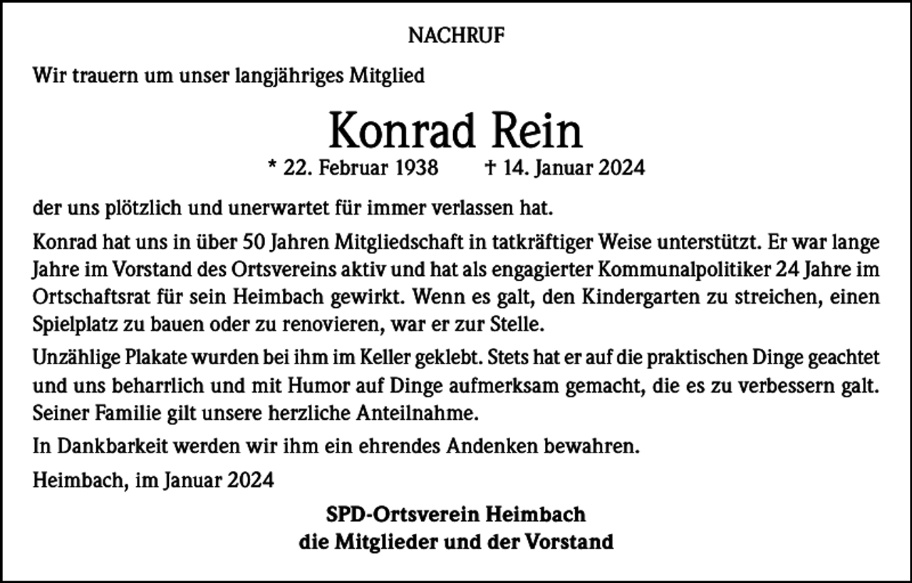 <p>NACHRUF<br />Wir trauern um unser langjähriges Mitglied</p><p>Konrad Rein</p><p>* 22. Februar 1938</p><p>† 14. Januar 2024</p><p>der uns plötzlich und unerwartet für immer verlassen hat.<br />Konrad hat uns in über 50 Jahren Mitgliedschaft in tatkräftiger Weise unterstützt. Er war lange<br />Jahre im Vorstand des Ortsvereins aktiv und hat als engagierter Kommunalpolitiker 24 Jahre im<br />Ortschaftsrat für sein Heimbach gewirkt. Wenn es galt, den Kindergarten zu streichen, einen<br />Spielplatz zu bauen oder zu renovieren, war er zur Stelle.<br />Unzählige Plakate wurden bei ihm im Keller geklebt. Stets hat er auf die praktischen Dinge geachtet<br />und uns beharrlich und mit Humor auf Dinge aufmerksam gemacht, die es zu verbessern galt.<br />Seiner Familie gilt unsere herzliche Anteilnahme.<br />In Dankbarkeit werden wir ihm ein ehrendes Andenken bewahren.<br />Heimbach, im Januar 2024<br />SPD-Ortsverein Heimbach<br />die Mitglieder und der Vorstand</p>