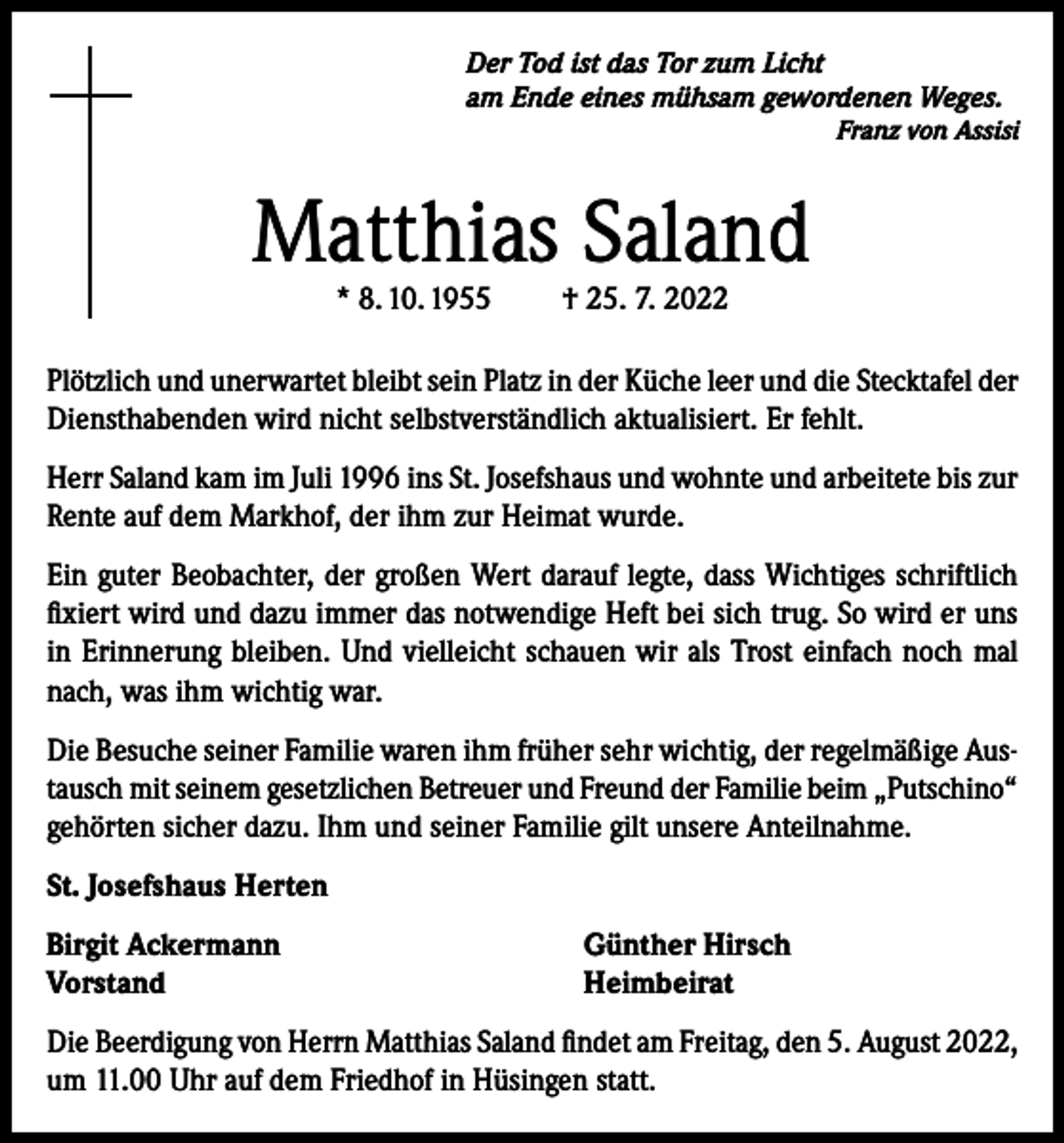 <p>Der Tod ist das Tor zum Licht<br />am Ende eines mühsam gewordenen Weges.</p><p>Franz von Assisi</p><p>Matthias Saland<br />* 8. 10. 1955</p><p>† 25. 7. 2022</p><p>Plötzlich und unerwartet bleibt sein Platz in der Küche leer und die Stecktafel der<br />Diensthabenden wird nicht selbstverständlich aktualisiert. Er fehlt.<br />Herr Saland kam im Juli 1996 ins St. Josefshaus und wohnte und arbeitete bis zur<br />Rente auf dem Markhof, der ihm zur Heimat wurde.<br />Ein guter Beobachter, der großen Wert darauf legte, dass Wichtiges schriftlich<br />fixiert wird und dazu immer das notwendige Heft bei sich trug. So wird er uns<br />in Erinnerung bleiben. Und vielleicht schauen wir als Trost einfach noch mal<br />nach, was ihm wichtig war.<br />Die Besuche seiner Familie waren ihm früher sehr wichtig, der regelmäßige Austausch mit seinem gesetzlichen Betreuer und Freund der Familie beim „Putschino“<br />gehörten sicher dazu. Ihm und seiner Familie gilt unsere Anteilnahme.<br />St. Josefshaus Herten<br />Birgit Ackermann<br />Vorstand</p><p>Günther Hirsch<br />Heimbeirat</p><p>Die Beerdigung von Herrn Matthias Saland findet am Freitag, den 5. August 2022,<br />um 11.00 Uhr auf dem Friedhof in Hüsingen statt.</p>