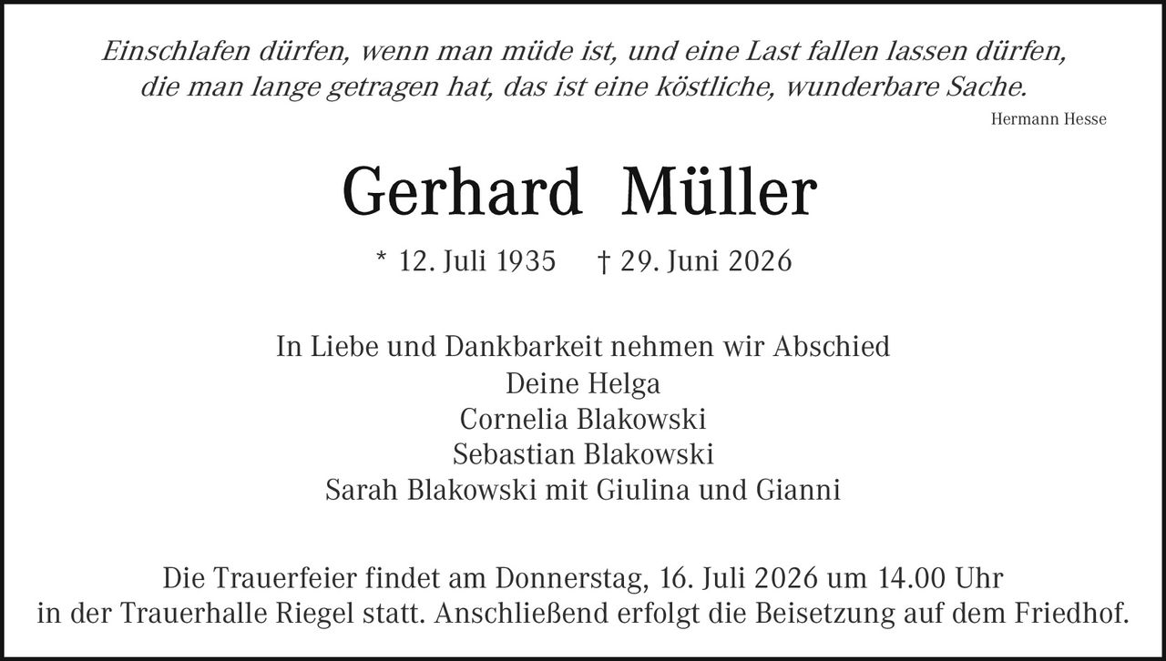 <p><i>Einschlafen dürfen, wenn man müde ist, und eine Last fallen lassen dürfen, die man lange getragen hat, das ist eine köstliche, wunderbare Sache.</i></p>
<p style="text-align: right;"><i>Hermann Hesse</i></p>
<p style="text-align: center;"><strong>Gerhard Müller</strong></p>
<p style="text-align: center;">* 12. Juli 1935    † 29. Juni 2026</p>
<p style="text-align: center;">In Liebe und Dankbarkeit nehmen wir Abschied<br>
Deine Helga<br>
Cornelia Blakowski<br>
Sebastian Blakowski<br>
Sarah Blakowski mit Giulina und Gianni</p>
<p style="text-align: center;">Die Trauerfeier findet am Donnerstag, 16. Juli 2026 um 14.00 Uhr<br>
in der Trauerhalle Riegel statt. Anschließend erfolgt die Beisetzung auf dem Friedhof.</p>