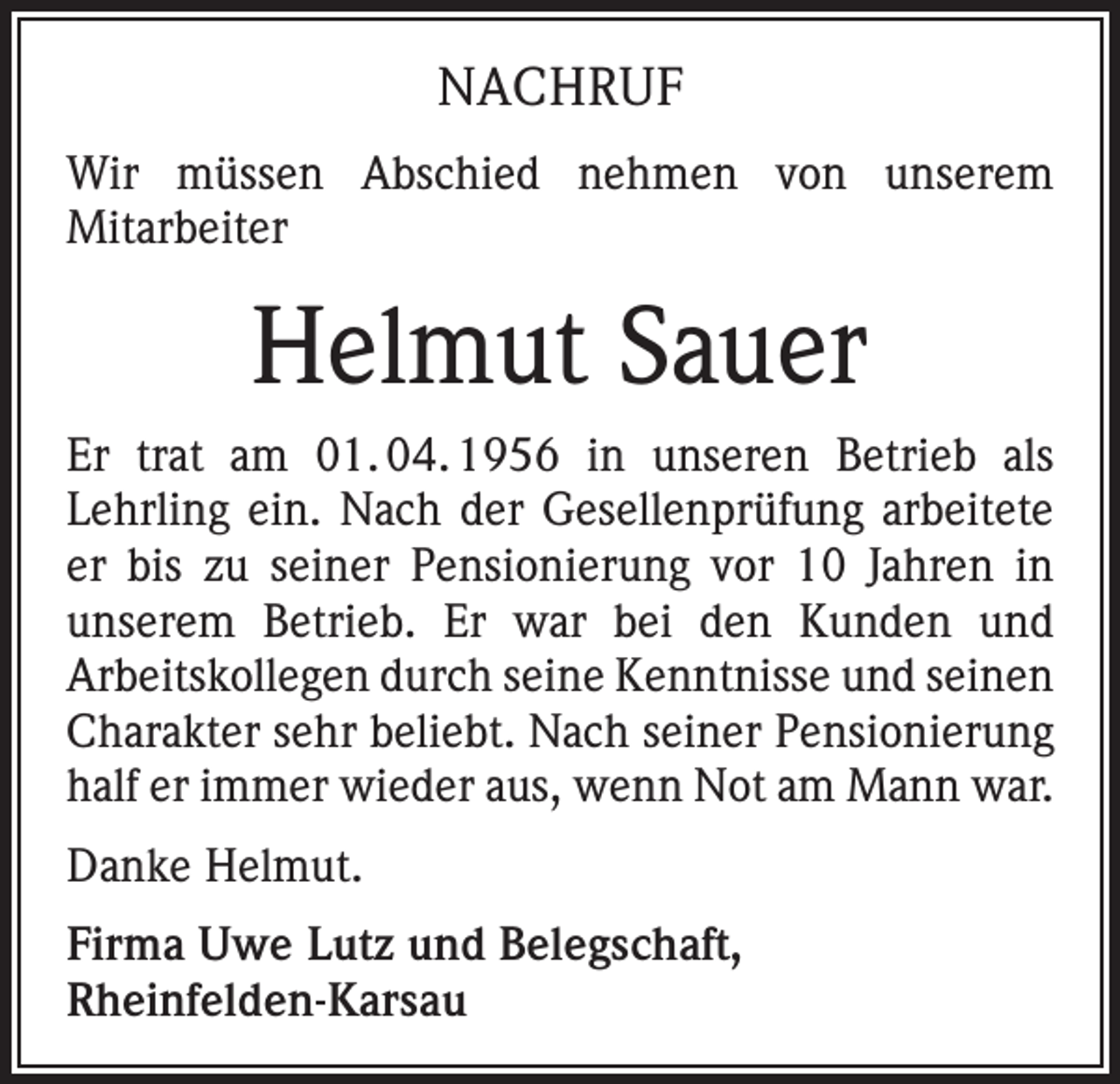 <p>NACHRUF<br />Wir müssen Abschied nehmen von unserem<br />Mitarbeiter</p><p>Helmut Sauer<br />Er trat am 01. 04. 1956 in unseren Betrieb als<br />Lehrling ein. Nach der Gesellenprüfung arbeitete<br />er bis zu seiner Pensionierung vor 10 Jahren in<br />unserem Betrieb. Er war bei den Kunden und<br />Arbeitskollegen durch seine Kenntnisse und seinen<br />Charakter sehr beliebt. Nach seiner Pensionierung<br />half er immer wieder aus, wenn Not am Mann war.<br />Danke Helmut.<br />Firma Uwe Lutz und Belegschaft,<br />Rheinfelden-Karsau</p>