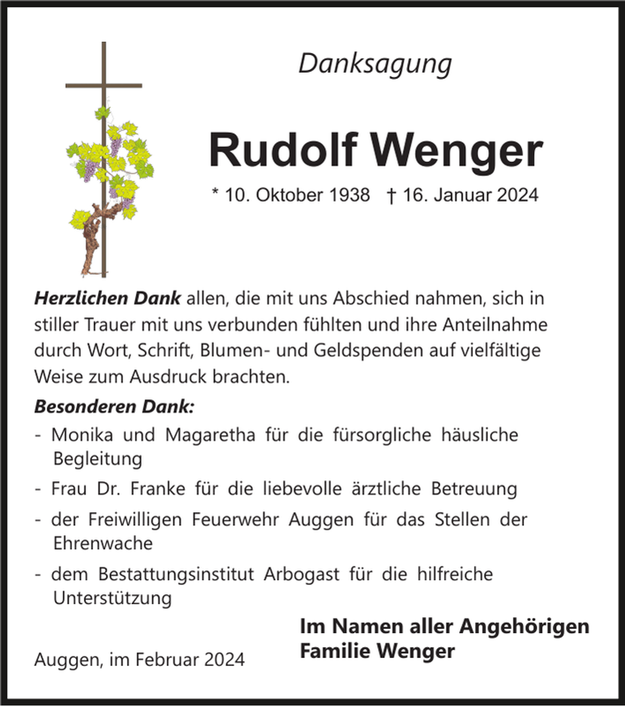 <p>Danksagung</p><p>Rudolf Wenger<br />* 10. Oktober 1938 † 16. Januar 2024</p><p>Herzlichen Dank allen, die mit uns Abschied nahmen, sich in<br />stiller Trauer mit uns verbunden fühlten und ihre Anteilnahme<br />durch Wort, Schrift, Blumen- und Geldspenden auf vielfältige<br />Weise zum Ausdruck brachten.<br />Besonderen Dank:<br />- Monika und Magaretha für die fürsorgliche häusliche<br />Begleitung</p><p>i</p><p>- Frau Dr. Franke für die liebevolle ärztliche Betreuung<br />- der Freiwilligen Feuerwehr Auggen für das Stellen der<br />Ehrenwache<br />- dem Bestattungsinstitut Arbogast für die hilfreiche<br />Unterstützung<br />Auggen, im Februar 2024</p><p>Im Namen aller Angehörigen<br />Familie Wenger</p>
