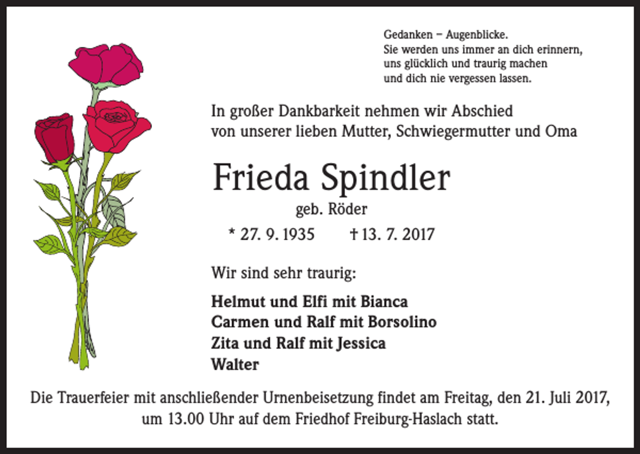 <p>Gedanken – Augenblicke.<br />Sie werden uns immer an dich erinnern,<br />uns glücklich und traurig machen<br />und dich nie vergessen lassen.</p><p>In großer Dankbarkeit nehmen wir Abschied<br />von unserer lieben Mutter, Schwiegermutter und Oma</p><p>Frieda Spindler<br />geb. Röder<br />* 27. 9. 1935 † 13. 7. 2017</p><p>Wir sind sehr traurig:<br />Helmut und Elfi mit Bianca<br />Carmen und Ralf mit Borsolino<br />Zita und Ralf mit Jessica<br />Walter<br />Die Trauerfeier mit anschließender Urnenbeisetzung findet am Freitag, den 21. Juli 2017,<br />um 13.00 Uhr auf dem Friedhof Freiburg-Haslach statt.</p>