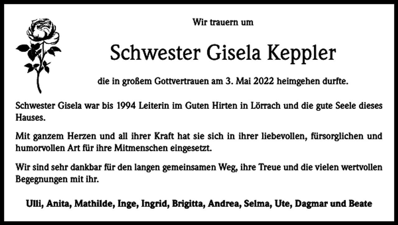 <p>Wir trauern um</p><p>Schwester Gisela Keppler<br />die in großem Gottvertrauen am 3. Mai 2022 heimgehen durfte.<br />Schwester Gisela war bis 1994 Leiterin im Guten Hirten in Lörrach und die gute Seele dieses<br />Hauses.<br />Mit ganzem Herzen und all ihrer Kraft hat sie sich in ihrer liebevollen, fürsorglichen und<br />humorvollen Art für ihre Mitmenschen eingesetzt.<br />Wir sind sehr dankbar für den langen gemeinsamen Weg, ihre Treue und die vielen wertvollen<br />Begegnungen mit ihr.<br />Ulli, Anita, Mathilde, Inge, Ingrid, Brigitta, Andrea, Selma, Ute, Dagmar und Beate</p>
