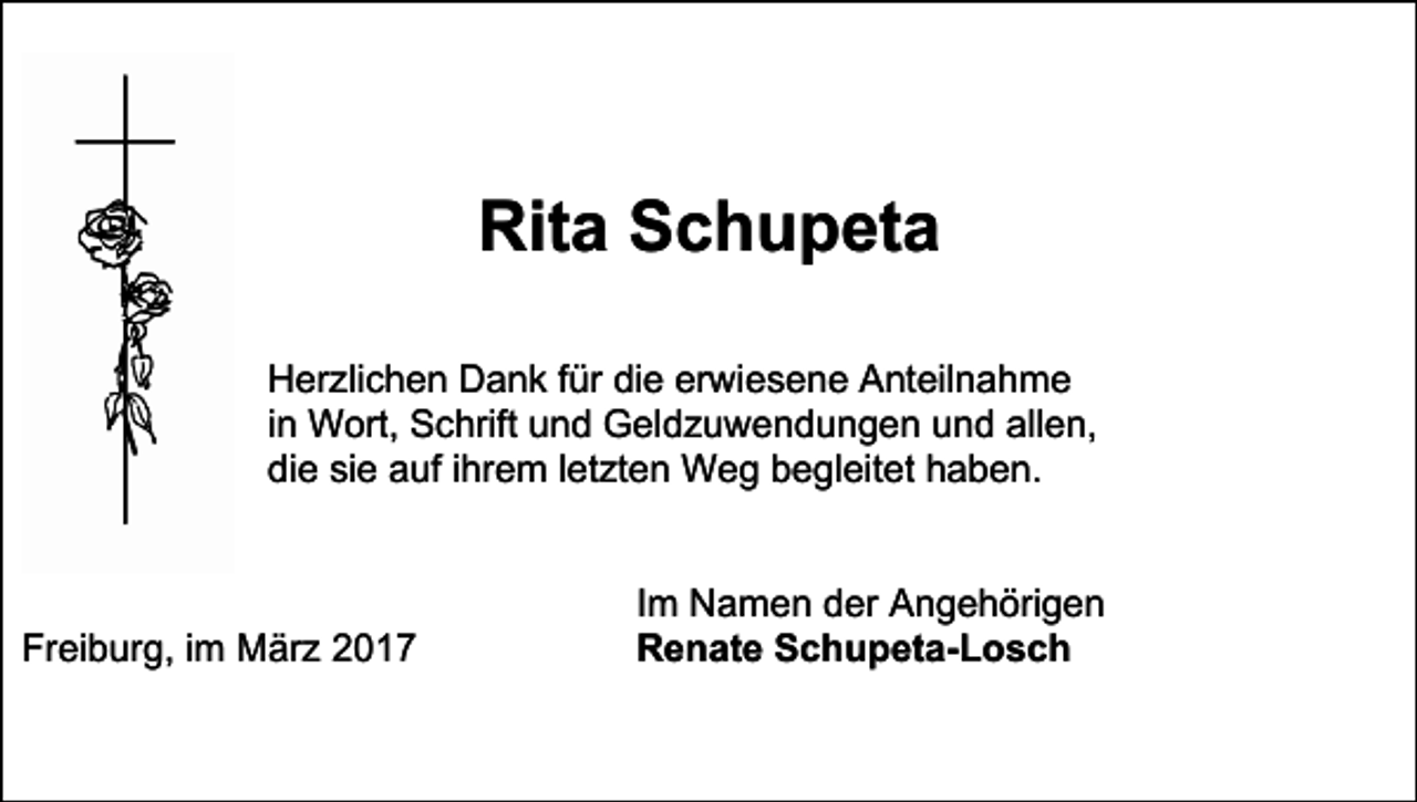 <p>Rita Schupeta<br />Herzlichen Dank für die erwiesene Anteilnahme<br />in Wort, Schrift und Geldzuwendungen und allen,<br />die sie auf ihrem letzten Weg begleitet haben.</p><p>Freiburg, im März 2017</p><p>Im Namen der Angehörigen<br />Renate Schupeta-Losch</p>