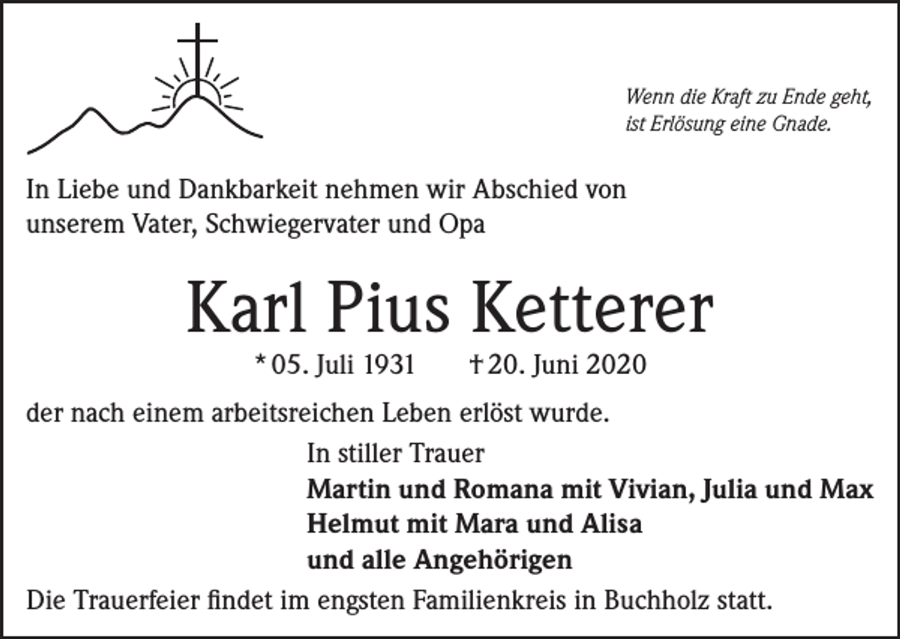 <p>Wenn die Kraft zu Ende geht,<br />ist Erlösung eine Gnade.</p><p>In Liebe und Dankbarkeit nehmen wir Abschied von<br />unserem Vater, Schwiegervater und Opa</p><p>Karl Pius Ketterer<br />* 05. Juli 1931</p><p>† 20. Juni 2020</p><p>der nach einem arbeitsreichen Leben erlöst wurde.<br />In stiller Trauer<br />Martin und Romana mit Vivian, Julia und Max<br />Helmut mit Mara und Alisa<br />und alle Angehörigen<br />Die Trauerfeier findet im engsten Familienkreis in Buchholz statt.</p>