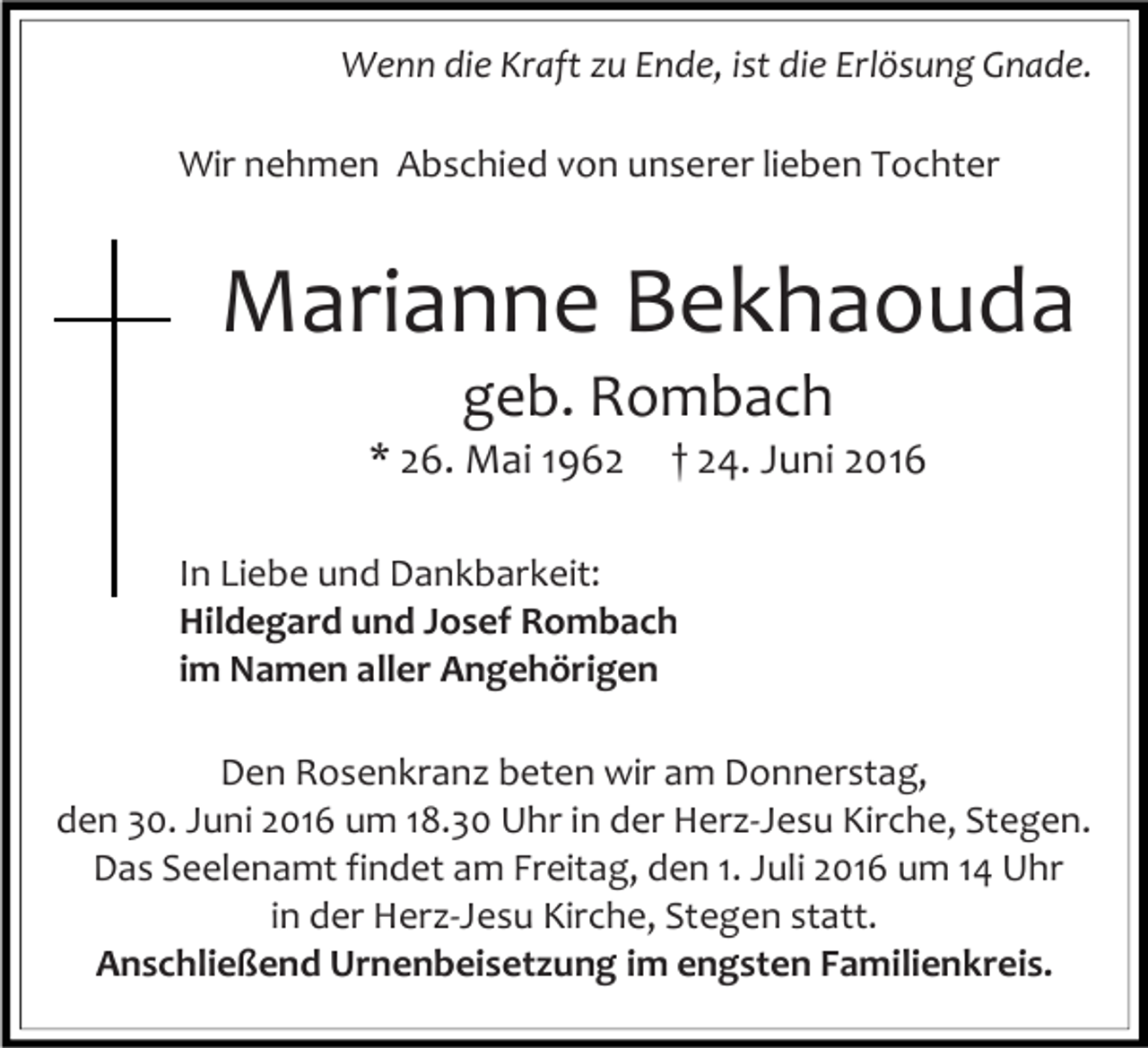 <p>Wenn die Kraft zu Ende, ist die Erlösung Gnade.<br />Wir nehmen Abschied von unserer lieben Tochter</p><p>Marianne Bekhaouda<br />geb. Rombach<br />* 26. Mai 1962</p><p>† 24. Juni 2016</p><p>In Liebe und Dankbarkeit:<br />Hildegard und Josef Rombach<br />im Namen aller Angehörigen<br />Den Rosenkranz beten wir am Donnerstag,<br />den 30. Juni 2016 um 18.30 Uhr in der Herz-Jesu Kirche, Stegen.<br />Das Seelenamt findet am Freitag, den 1. Juli 2016 um 14 Uhr<br />in der Herz-Jesu Kirche, Stegen statt.<br />Anschließend Urnenbeisetzung im engsten Familienkreis.</p>