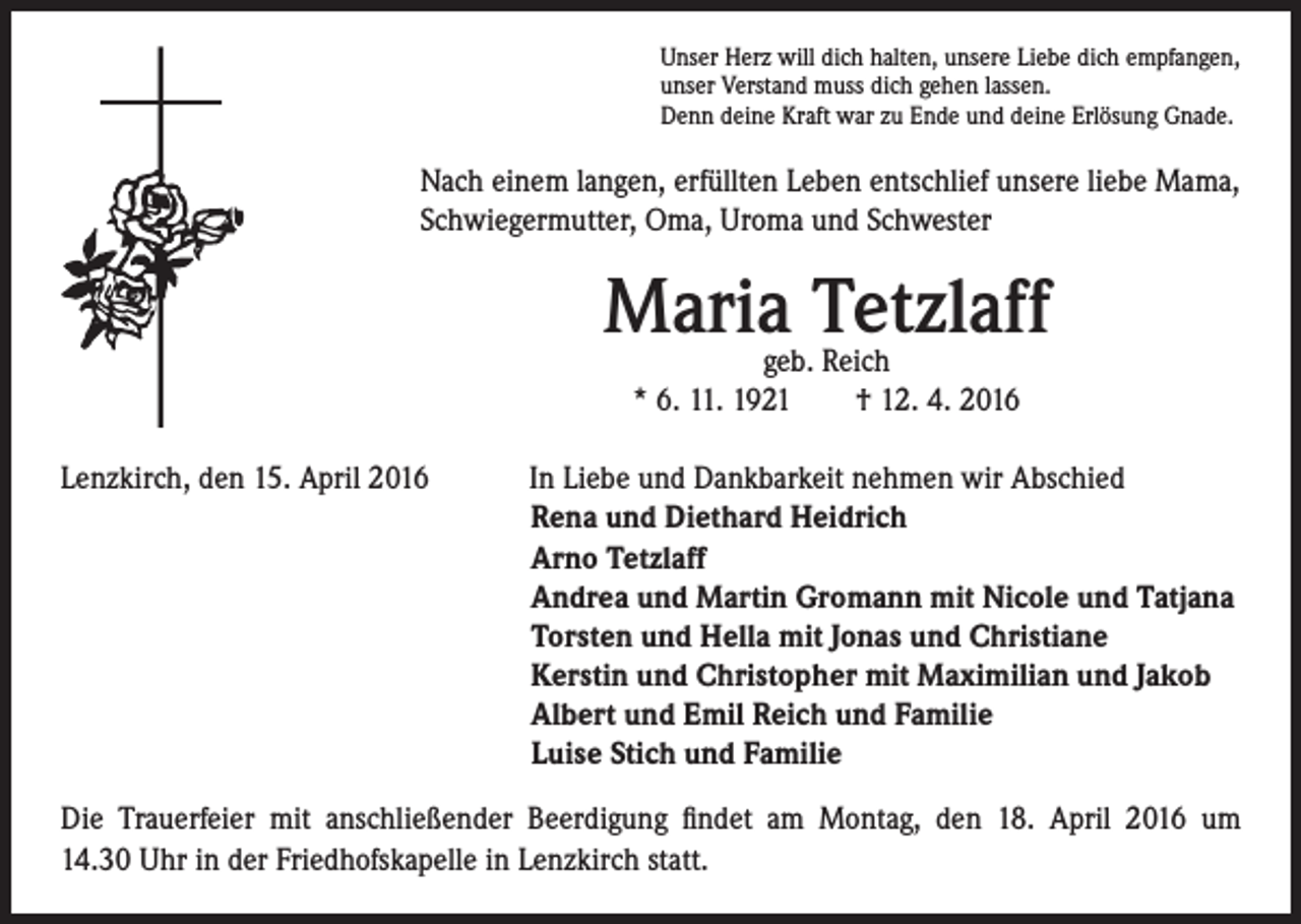 <p>Unser Herz will dich halten, unsere Liebe dich empfangen,<br />unser Verstand muss dich gehen lassen.<br />Denn deine Kraft war zu Ende und deine Erlösung Gnade.</p><p>Nach einem langen, erfüllten Leben entschlief unsere liebe Mama,<br />Schwiegermutter, Oma, Uroma und Schwester</p><p>Lenzkirch, den 15. April 2016</p><p>Maria Tetzlaff<br />geb. Reich<br />* 6. 11. 1921 † 12. 4. 2016</p><p>In Liebe und Dankbarkeit nehmen wir Abschied<br />Rena und Diethard Heidrich<br />Arno Tetzlaff<br />Andrea und Martin Gromann mit Nicole und Tatjana<br />Torsten und Hella mit Jonas und Christiane<br />Kerstin und Christopher mit Maximilian und Jakob<br />Albert und Emil Reich und Familie<br />Luise Stich und Familie</p><p>Die Trauerfeier mit anschließender Beerdigung findet am Montag, den 18. April 2016 um<br />14.30 Uhr in der Friedhofskapelle in Lenzkirch statt.</p>