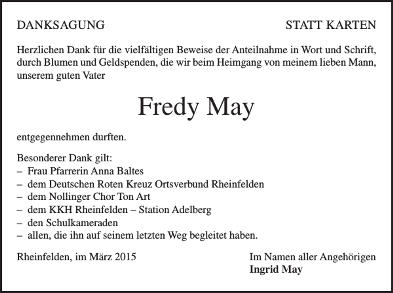 <p>DANKSAGUNG</p><p>STATT KARTEN</p><p>Herzlichen Dank für die vielfältigen Beweise der Anteilnahme in Wort und Schrift,<br />durch Blumen und Geldspenden, die wir beim Heimgang von meinem lieben Mann,<br />unserem guten Vater</p><p>Fredy May<br />entgegennehmen durften.<br />Besonderer Dank gilt:<br />– Frau Pfarrerin Anna Baltes<br />– dem Deutschen Roten Kreuz Ortsverbund Rheinfelden<br />– dem Nollinger Chor Ton Art<br />– dem KKH Rheinfelden – Station Adelberg<br />– den Schulkameraden<br />– allen, die ihn auf seinem letzten Weg begleitet haben.<br />Rheinfelden, im März 2015 Im Namen aller Angehörigen<br />Ingrid May</p>