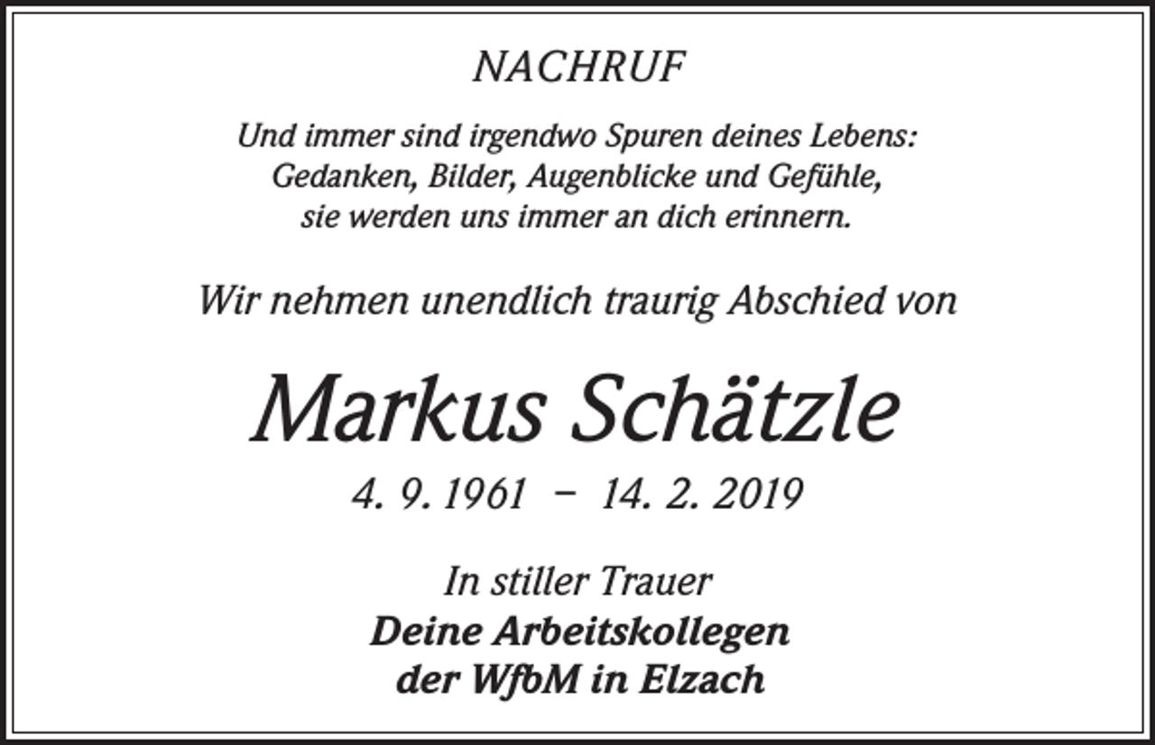 <p>NACHRUF<br />Und immer sind irgendwo Spuren deines Lebens:<br />Gedanken, Bilder, Augenblicke und Gefühle,<br />sie werden uns immer an dich erinnern.</p><p>Wir nehmen unendlich traurig Abschied von</p><p>Markus Schätzle<br />4. 9. 1961 – 14. 2. 2019<br />In stiller Trauer<br />Deine Arbeitskollegen<br />der WfbM in Elzach</p>