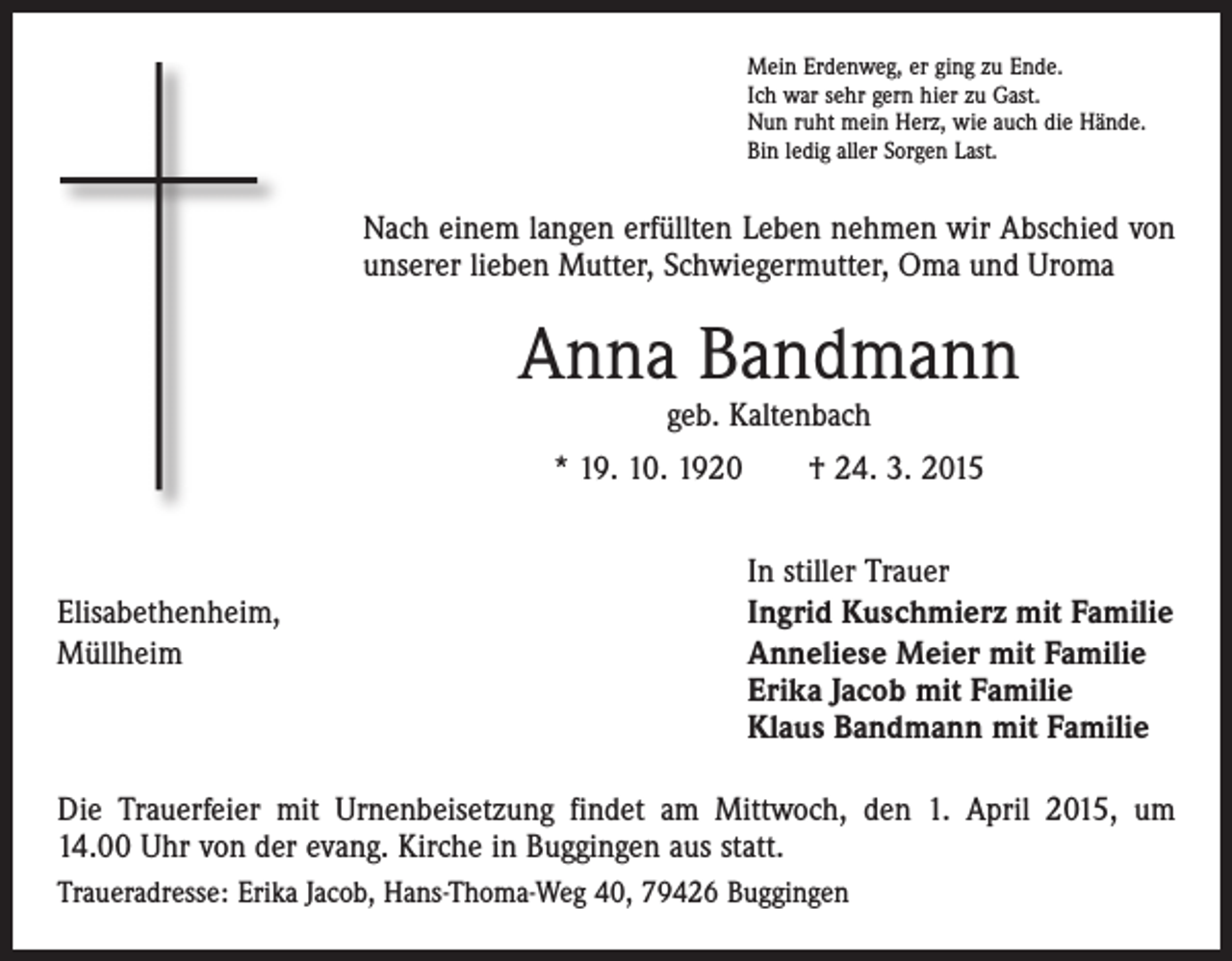 <p>Mein Erdenweg, er ging zu Ende.<br />Ich war sehr gern hier zu Gast.<br />Nun ruht mein Herz, wie auch die Hände.<br />Bin ledig aller Sorgen Last.</p><p>Nach einem langen erfüllten Leben nehmen wir Abschied von<br />unserer lieben Mutter, Schwiegermutter, Oma und Uroma</p><p>Anna Bandmann<br />geb. Kaltenbach</p><p>* 19. 10. 1920 † 24. 3. 2015</p><p>Elisabethenheim,<br />Müllheim</p><p>In stiller Trauer<br />Ingrid Kuschmierz mit Familie<br />Anneliese Meier mit Familie<br />Erika Jacob mit Familie<br />Klaus Bandmann mit Familie</p><p>Die Trauerfeier mit Urnenbeisetzung findet am Mittwoch, den 1. April 2015, um<br />14.00 Uhr von der evang. Kirche in Buggingen aus statt.<br />Traueradresse: Erika Jacob, Hans-Thoma-Weg 40, 79426 Buggingen</p>