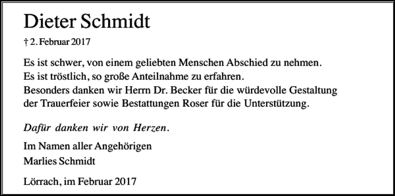 <p>Dieter Schmidt<br />† 2. Februar 2017</p><p>Es ist schwer, von einem geliebten Menschen Abschied zu nehmen.<br />Es ist tröstlich, so große Anteilnahme zu erfahren.<br />Besonders danken wir Herrn Dr. Becker für die würdevolle Gestaltung<br />der Trauerfeier sowie Bestattungen Roser für die Unterstützung.<br />Dafür danken wir von Herzen.<br />Im Namen aller Angehörigen<br />Marlies Schmidt<br />Lörrach, im Februar 2017</p>