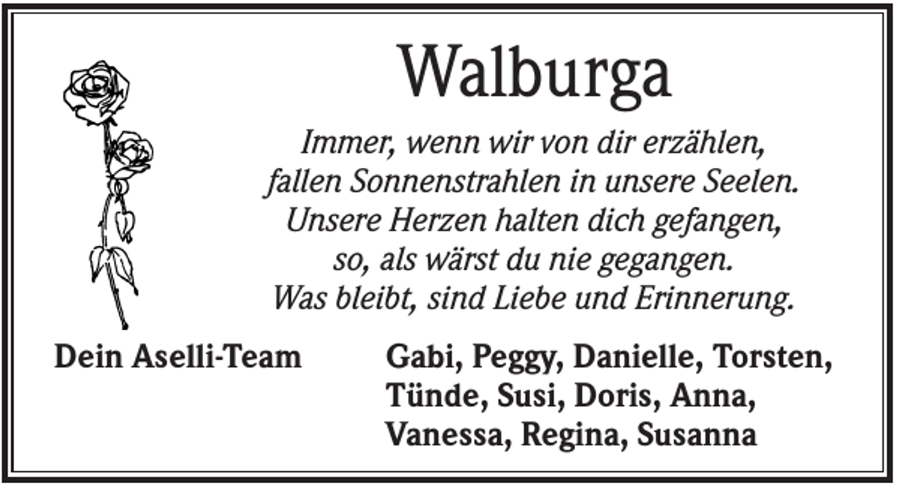 <p>Walburga<br />Immer, wenn wir von dir erzählen,<br />fallen Sonnenstrahlen in unsere Seelen.<br />Unsere Herzen halten dich gefangen,<br />so, als wärst du nie gegangen.<br />Was bleibt, sind Liebe und Erinnerung.<br />Dein Aselli-Team</p><p>Gabi, Peggy, Danielle, Torsten,<br />Tünde, Susi, Doris, Anna,<br />Vanessa, Regina, Susanna</p>