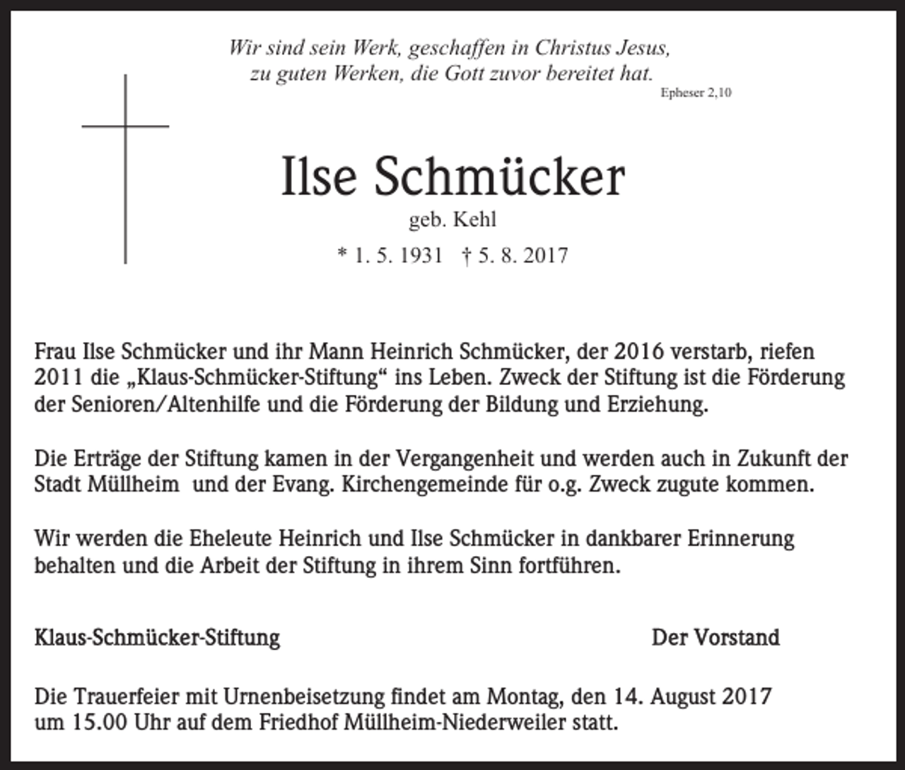 <p>Wir<br />Wir sisind<br />n d s ei<br />sein<br />n Wer<br />Werk,<br />k, g geschaffen<br />es c h aff e n iin<br />n Christus<br />C hrist us JJesus,<br />es us,<br />zzuu guten<br />g ut e n Werken,<br />Wer k e n, die<br />di e Gott<br />G ot t zuvor<br />z u v or bereitet<br />b er eit et hat.<br />h at.</p><p>EEpheser<br />p h es er 2,2,</p><p>Ils e Schmücker<br />S c h m ü c k er<br />Ilse<br />ggeb.<br />e b. Kehl<br />K e hl</p><p>9 3 1 †† 5.<br />017<br />** 1.<br />1. 5.<br />5. 11931<br />5. 8.<br />8. 22017</p><p>Frau<br />Fr<br />a u Ils<br />Ilse<br />e SSchmücker<br />c h m ü c k er und<br />u n d ihr<br />i hr Mann<br />M a n n Heinrich<br />H ei nri c h Schmücker,<br />S c h mü c k er, dder<br />er 2016<br />2 0 1 6 vverstarb,<br />erst ar b , riefen<br />ri ef e n<br />die<br />Stiftung<br />ist di<br />diee Förderung<br />22011<br />0 di<br />e „„Klaus-Schmücker-Stiftung“<br />Kl a us- S c h m ü c k er- Stift u n g “ iins<br />ns Leben.<br />L e b e n. Zweck<br />Z w e c k dder<br />er Stift<br />u n g ist<br />F ör d er u n g<br />dder<br />er SSenioren/Altenhilfe<br />e ni or e n / Alt e n hilf e und<br />u n d die<br />di e Förderung<br />F ör d er u n g der<br />d er Bildung<br />Bil d u n g und<br />u n d Erziehung.<br />Er zi e h u n g.<br />Di e Ertr<br />ä g e dder<br />er Stift<br />u n g kamen<br />k a m e n iin<br />n der<br />d er Vergangenheit<br />V er g a n g e n h eit uund<br />n d werden<br />w er d e n aauch<br />u c h iin<br />n Zukunft<br />Z u k u nft der<br />d er<br />Die<br />Erträge<br />Stiftung<br />St a dt Müllheim<br />M üll h ei m und<br />u n d der<br />d er Evang.<br />E v a n g. Kirchengemeinde<br />Kir c h e n g e m ei n de ffür<br />ür o.g.<br />o. g. Zweck<br />Z w e c k zzugute<br />u g ut e kommen.<br />k o m m e n.<br />Stadt<br />Wir<br />Ilsee SSchmücker<br />Wir wwerden<br />er d e n didie<br />e E Eheleute<br />h el e ut e Heinrich<br />H ei nri c h und<br />u n d Ils<br />c h m ü c k er iin<br />n ddankbarer<br />a n k b ar er Erinnerung<br />Eri n n er u n g<br />behalten<br />die<br />Stiftung<br />Sinn<br />b e h alt e n und<br />u n d di<br />e Arbeit<br />Ar b eit der<br />d er Stift<br />u n g iin<br />n iihrem<br />hr e m Si<br />n n ffortführen.<br />ortf ü hr e n.</p><p>Di e Tr<br />Die<br />Trauerfeier<br />a u erf ei er mit<br />mit Ur<br />Urnenbeisetzung<br />n e n b eis et z u n g fifindet<br />n d et aam<br />m Montag,<br />M o nt a g, den<br />d e n 14.<br />1 4. August<br />A u g ust<br />u m 15.00<br />1 5. Uhr<br />U hr aauf<br />uf ddem<br />e m FFriedhof<br />ri e d h of Müllheim-Niederweiler<br />M üll h ei m- Ni e d er w eil er statt.<br />st att.<br />um</p>