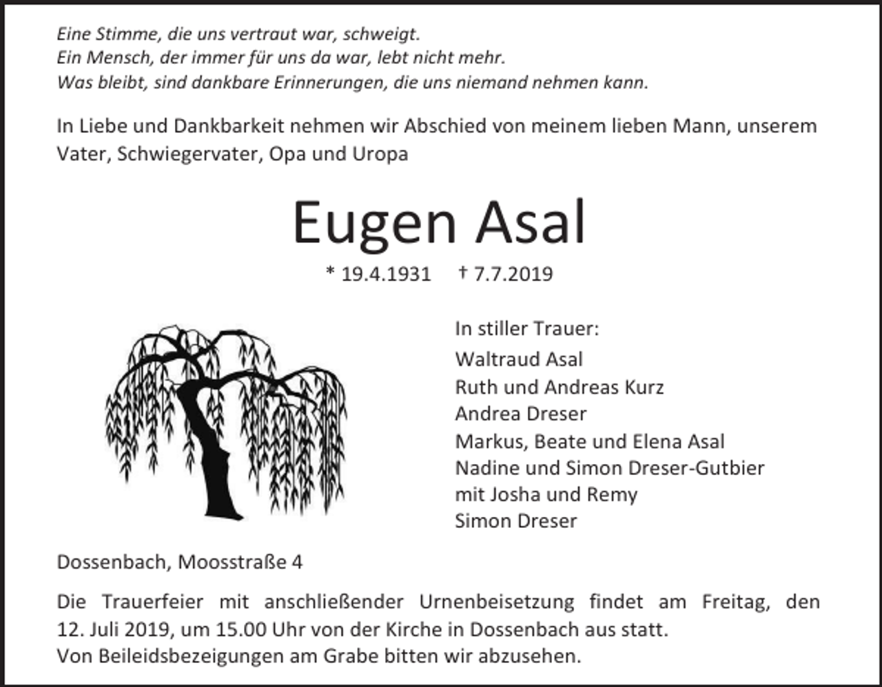 <p>Eine Stimme, die uns vertraut war, schweigt.<br />Ein Mensch, der immer für uns da war, lebt nicht mehr.<br />Was bleibt, sind dankbare Erinnerungen, die uns niemand nehmen kann.</p><p>In Liebe und Dankbarkeit nehmen wir Abschied von meinem lieben Mann, unserem<br />Vater, Schwiegervater, Opa und Uropa</p><p>Eugen Asal<br />* 19.4.1931</p><p>† 7.7.2019<br />In stiller Trauer:<br />Waltraud Asal<br />Ruth und Andreas Kurz<br />Andrea Dreser<br />Markus, Beate und Elena Asal<br />Nadine und Simon Dreser-Gutbier<br />mit Josha und Remy<br />Simon Dreser</p><p>Dossenbach, Moosstraße 4<br />Die Trauerfeier mit anschließender Urnenbeisetzung findet am Freitag, den<br />12. Juli 2019, um 15.00 Uhr von der Kirche in Dossenbach aus statt.<br />Von Beileidsbezeigungen am Grabe bitten wir abzusehen.</p>