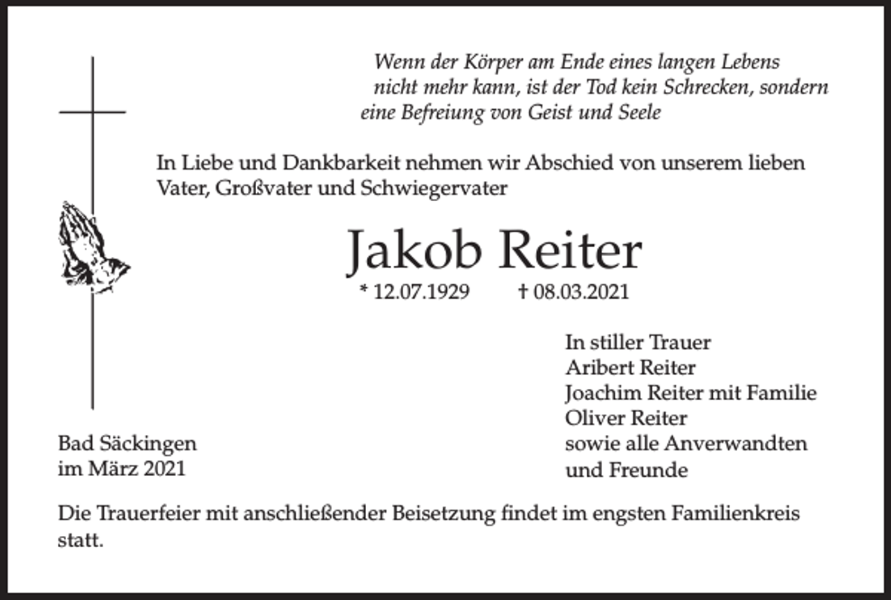 <p>Wenn der Körper am Ende eines langen Lebens<br />nicht mehr kann, ist der Tod kein Schrecken, sondern<br />eine Befreiung von Geist und Seele<br />In Liebe und Dankbarkeit nehmen wir Abschied von unserem lieben<br />Vater, Großvater und Schwiegervater</p><p>Jakob Reiter<br />* 12.07.1929</p><p>Bad Säckingen<br />im März 2021</p><p>† 08.03.2021</p><p>In stiller Trauer<br />Aribert Reiter<br />Joachim Reiter mit Familie<br />Oliver Reiter<br />sowie alle Anverwandten<br />und Freunde</p><p>Die Trauerfeier mit anschließender Beisetzung findet im engsten Familienkreis<br />statt.</p>