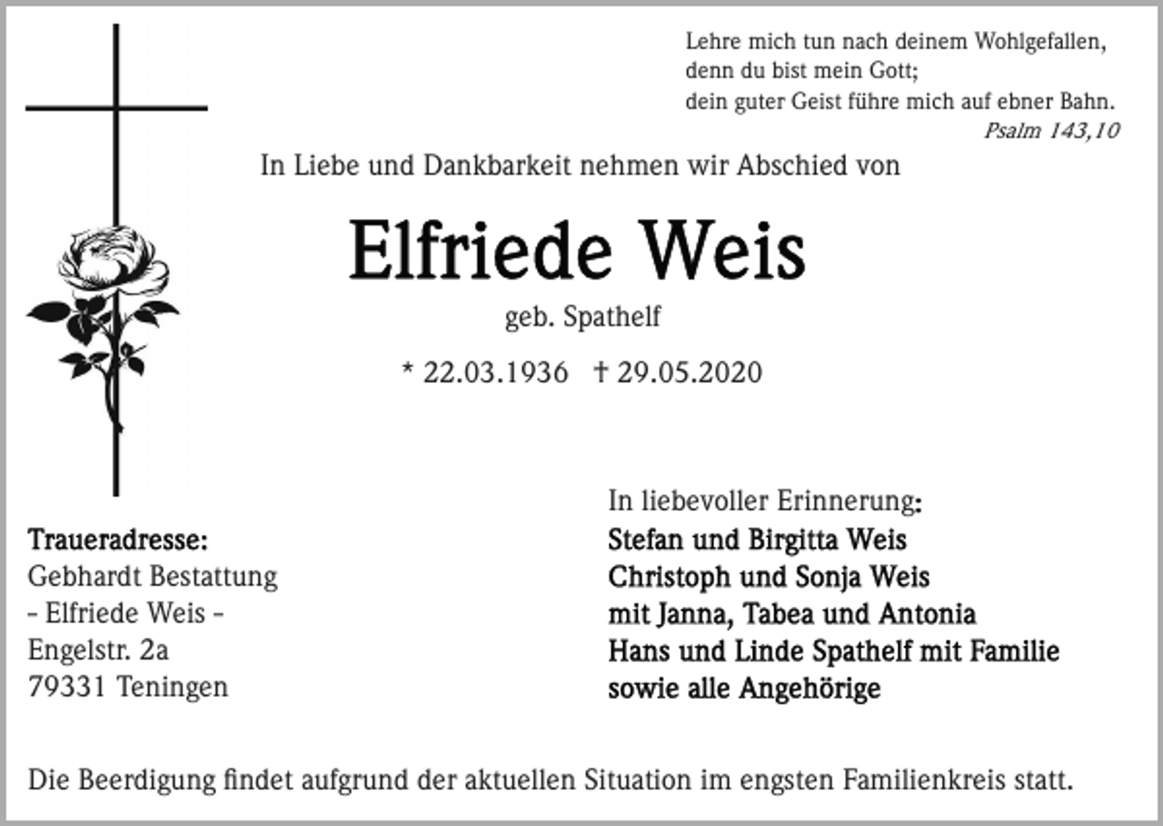 <p>Lehre mich tun nach deinem Wohlgefallen,<br />denn du bist mein Gott;<br />dein guter Geist führe mich auf ebner Bahn.<br />Psalm 143,10</p><p>In Liebe und Dankbarkeit nehmen wir Abschied von</p><p>geb. Spathelf<br />* 22.03.1936 † 29.05.2020</p><p>In liebevoller Erinnerung<br />Gebhardt Bestattung<br />- Elfriede Weis Engelstr. 2a<br />79331 Teningen<br />Die Beerdigung ﬁndet aufgrund der aktuellen Situation im engsten Familienkreis statt.</p>