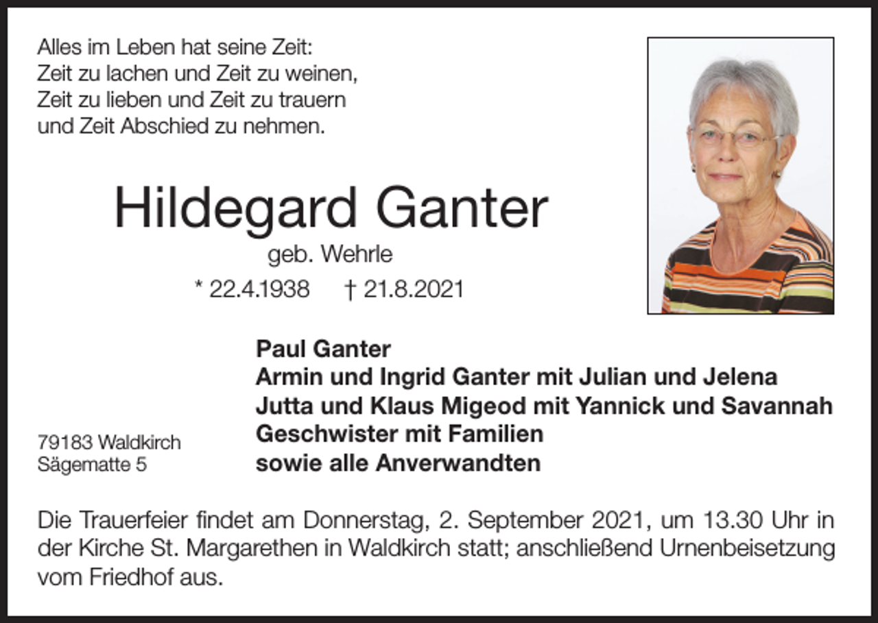 <p>Alles im Leben hat seine Zeit:<br />Zeit zu lachen und Zeit zu weinen,<br />Zeit zu lieben und Zeit zu trauern<br />und Zeit Abschied zu nehmen.</p><p>Hildegard Ganter<br />geb. Wehrle<br />* 22.4.1938 † 21.8.2021</p><p>79183 Waldkirch<br />Sägematte 5</p><p>Paul Ganter<br />Armin und Ingrid Ganter mit Julian und Jelena<br />Jutta und Klaus Migeod mit Yannick und Savannah<br />Geschwister mit Familien<br />sowie alle Anverwandten</p><p>Die Trauerfeier findet am Donnerstag, 2. September 2021, um 13.30 Uhr in<br />der Kirche St. Margarethen in Waldkirch statt; anschließend Urnenbeisetzung<br />vom Friedhof aus.</p>