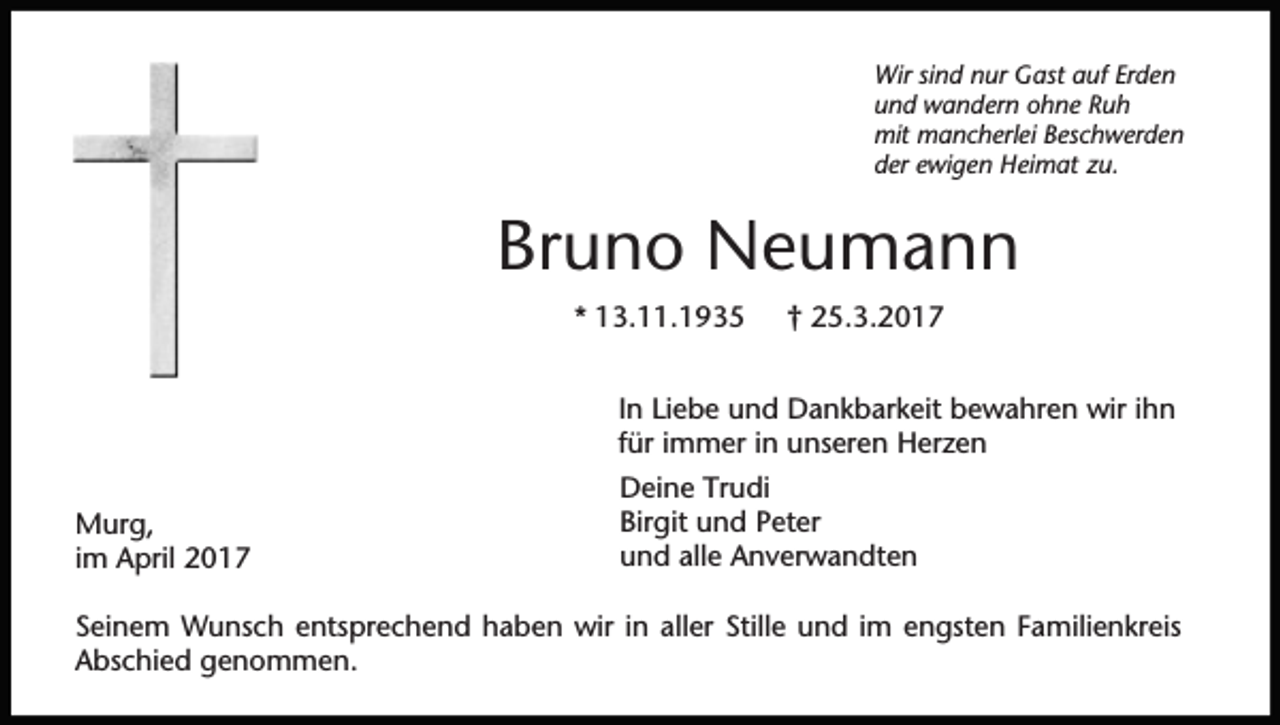 <p>Wir sind nur Gast auf Erden<br />und wandern ohne Ruh<br />mit mancherlei Beschwerden<br />der ewigen Heimat zu.</p><p>Bruno Neumann<br />* 13.11.1935</p><p>† 25.3.2017</p><p>In Liebe und Dankbarkeit bewahren wir ihn<br />für immer in unseren Herzen<br />Murg,<br />im April 2017</p><p>Deine Trudi<br />Birgit und Peter<br />und alle Anverwandten</p><p>Seinem Wunsch entsprechend haben wir in aller Stille und im engsten Familienkreis<br />Abschied genommen.</p>
