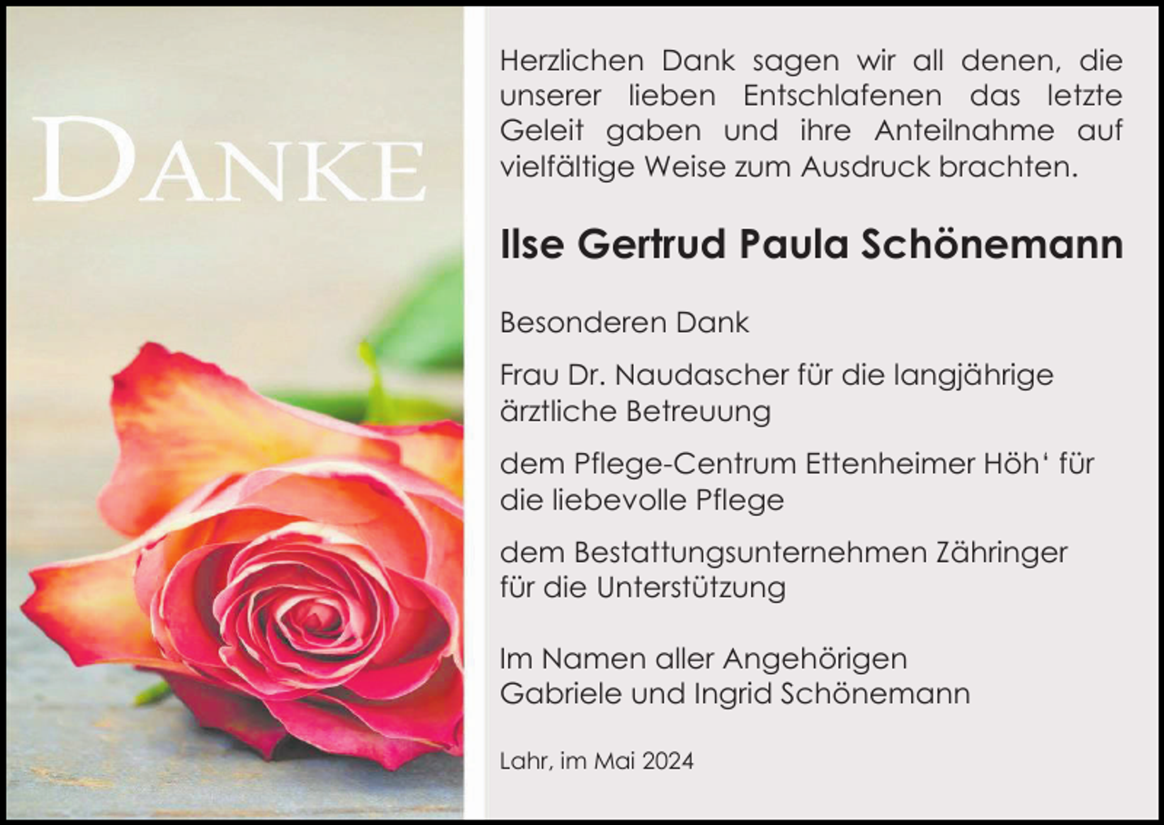 <p>Herzlichen Dank sagen wir all denen, die<br />unserer lieben Entschlafenen das letzte<br />Geleit gaben und ihre Anteilnahme auf<br />vielfältige Weise zum Ausdruck brachten.</p><p>Ilse Gertrud Paula Schönemann<br />Besonderen Dank<br />Frau Dr. Naudascher für die langjährige<br />ärztliche Betreuung<br />dem Pflege-Centrum Ettenheimer Höh‘ für<br />die liebevolle Pflege<br />dem Bestattungsunternehmen Zähringer<br />für die Unterstützung<br />Im Namen aller Angehörigen<br />Gabriele und Ingrid Schönemann<br />Lahr, im Mai 2024</p>