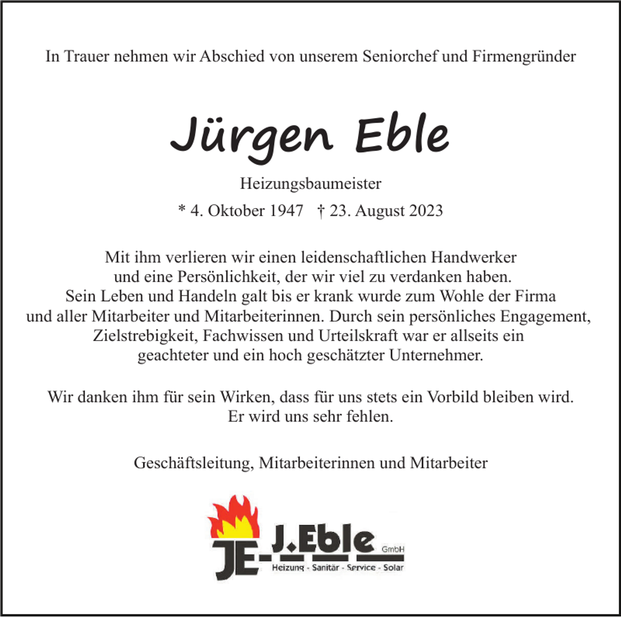 <p>In Trauer nehmen wir Abschied von unserem Seniorchef und Firmengründer</p><p>Jürgen Eble<br />Heizungsbaumeister<br />* 4. Oktober 1947 † 23. August 2023<br />Mit ihm verlieren wir einen leidenschaftlichen Handwerker<br />und eine Persönlichkeit, der wir viel zu verdanken haben.<br />Sein Leben und Handeln galt bis er krank wurde zum Wohle der Firma<br />und aller Mitarbeiter und Mitarbeiterinnen. Durch sein persönliches Engagement,<br />Zielstrebigkeit, Fachwissen und Urteilskraft war er allseits ein<br />geachteter und ein hoch geschätzter Unternehmer.<br />Wir danken ihm für sein Wirken, dass für uns stets ein Vorbild bleiben wird.<br />Er wird uns sehr fehlen.<br />Geschäftsleitung, Mitarbeiterinnen und Mitarbeiter</p>