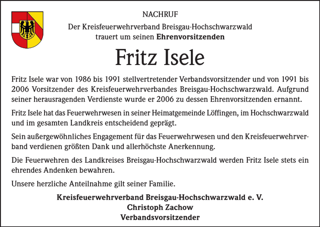 <p>NACHRUF<br />Der Kreisfeuerwehrverband Breisgau-Hochschwarzwald<br />trauert um seinen Ehrenvorsitzenden</p><p>Fritz Isele<br />Fritz Isele war von 1986 bis 1991 stellvertretender Verbandsvorsitzender und von 1991 bis<br />2006 Vorsitzender des Kreisfeuerwehrverbandes Breisgau-Hochschwarzwald. Aufgrund<br />seiner herausragenden Verdienste wurde er 2006 zu dessen Ehrenvorsitzenden ernannt.<br />Fritz Isele hat das Feuerwehrwesen in seiner Heimatgemeinde Löffingen, im Hochschwarzwald<br />und im gesamten Landkreis entscheidend geprägt.<br />Sein außergewöhnliches Engagement für das Feuerwehrwesen und den Kreisfeuerwehrverband verdienen größten Dank und allerhöchste Anerkennung.<br />Die Feuerwehren des Landkreises Breisgau-Hochschwarzwald werden Fritz Isele stets ein<br />ehrendes Andenken bewahren.<br />Unsere herzliche Anteilnahme gilt seiner Familie.<br />Kreisfeuerwehrverband Breisgau-Hochschwarzwald e. V.<br />Christoph Zachow<br />Verbandsvorsitzender</p>