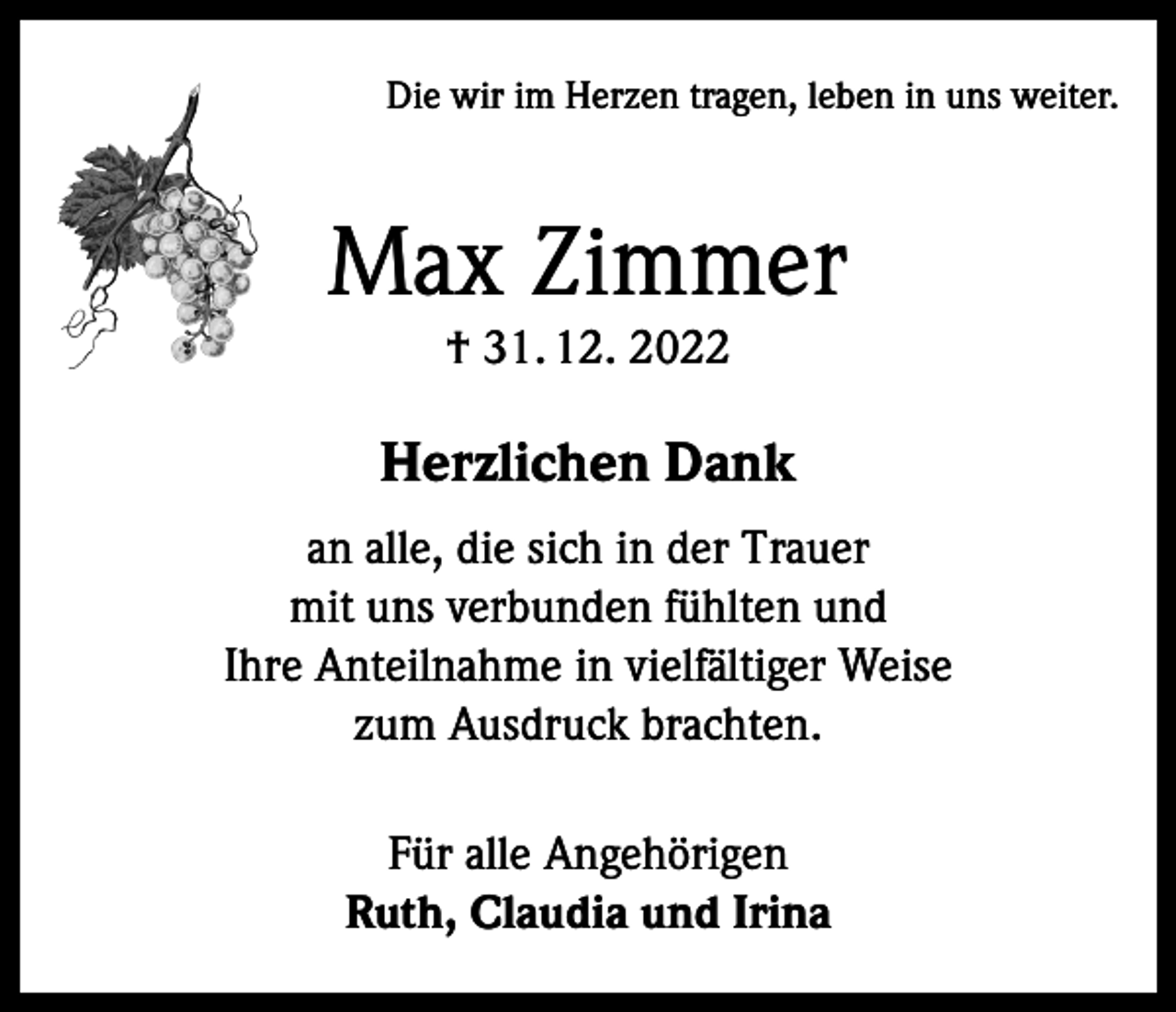 <p>Die wir im Herzen tragen, leben in uns weiter.</p><p>Max Zimmer<br />† 31. 12. 2022</p><p>Herzlichen Dank<br />an alle, die sich in der Trauer<br />mit uns verbunden fühlten und<br />Ihre Anteilnahme in vielfältiger Weise<br />zum Ausdruck brachten.<br />Für alle Angehörigen<br />Ruth, Claudia und Irina</p>