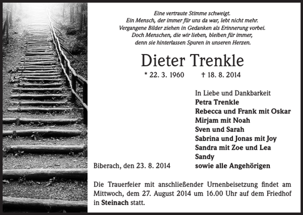 <p>Eine vertraute Stimme schweigt.<br />Ein Mensch, der immer für uns da war, lebt nicht mehr.<br />Vergangene Bilder ziehen in Gedanken als Erinnerung vorbei.<br />Doch Menschen, die wir lieben, bleiben für immer,<br />denn sie hinterlassen Spuren in unseren Herzen.</p><p>Dieter Trenkle<br />* 22. 3. 1960</p><p>Biberach, den 23. 8. 2014</p><p>† 18. 8. 2014</p><p>In Liebe und Dankbarkeit<br />Petra Trenkle<br />Rebecca und Frank mit Oskar<br />Mirjam mit Noah<br />Sven und Sarah<br />Sabrina und Jonas mit Joy<br />Sandra mit Zoe und Lea<br />Sandy<br />sowie alle Angehörigen</p><p>Die Trauerfeier mit anschließender Urnenbeisetzung findet am<br />Mittwoch, dem 27. August 2014 um 16.00 Uhr auf dem Friedhof<br />in Steinach statt.</p>