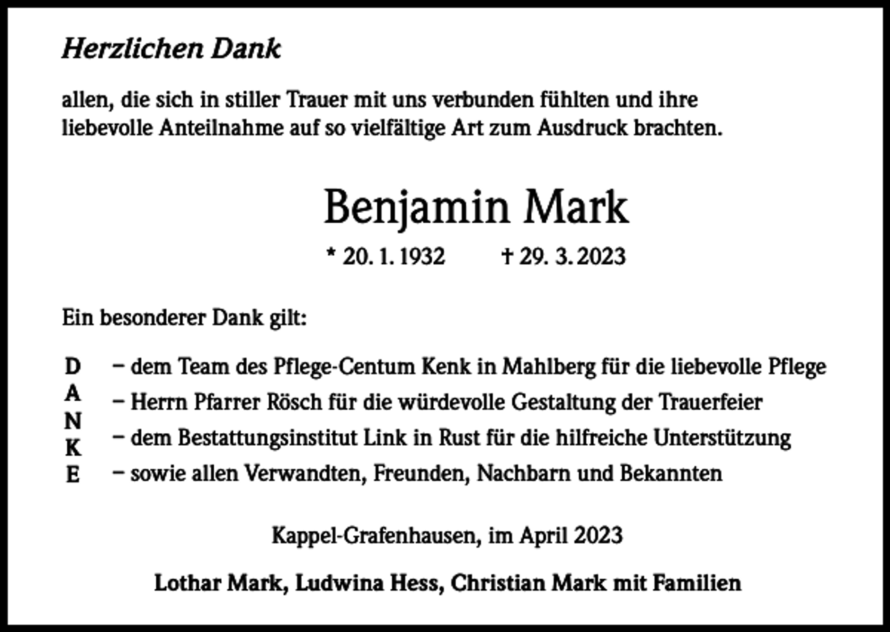 <p>Herzlichen Dank<br />allen, die sich in stiller Trauer mit uns verbunden fühlten und ihre<br />liebevolle Anteilnahme auf so vielfältige Art zum Ausdruck brachten.</p><p>Benjamin Mark<br />* 20. 1. 1932 † 29. 3. 2023<br />Ein besonderer Dank gilt:<br />D<br />A<br />N<br />K<br />E</p><p>– dem Team des Pflege-Centum Kenk in Mahlberg für die liebevolle Pflege<br />– Herrn Pfarrer Rösch für die würdevolle Gestaltung der Trauerfeier<br />– dem Bestattungsinstitut Link in Rust für die hilfreiche Unterstützung<br />– sowie allen Verwandten, Freunden, Nachbarn und Bekannten<br />Kappel-Grafenhausen, im April 2023<br />Lothar Mark, Ludwina Hess, Christian Mark mit Familien</p>