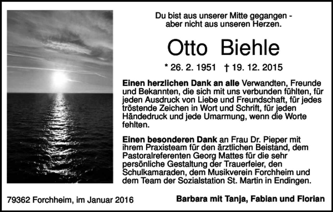 <p>Du bist aus unserer Mitte gegangen aber nicht aus unseren Herzen.</p><p>Otto Biehle<br />* 26. 2. 1951 † 19. 12. 2015<br />Einen herzlichen Dank an alle Verwandten, Freunde<br />und Bekannten, die sich mit uns verbunden fühlten, für<br />jeden Ausdruck von Liebe und Freundschaft, für jedes<br />tröstende Zeichen in Wort und Schrift, für jeden<br />Händedruck und jede Umarmung, wenn die Worte<br />fehlten.<br />Einen besonderen Dank an Frau Dr. Pieper mit<br />ihrem Praxisteam für den ärztlichen Beistand, dem<br />Pastoralreferenten Georg Mattes für die sehr<br />persönliche Gestaltung der Trauerfeier, den<br />Schulkamaraden, dem Musikverein Forchheim und<br />dem Team der Sozialstation St. Martin in Endingen.<br />79362 Forchheim, im Januar 2016</p><p>Barbara mit Tanja, Fabian und Florian</p>