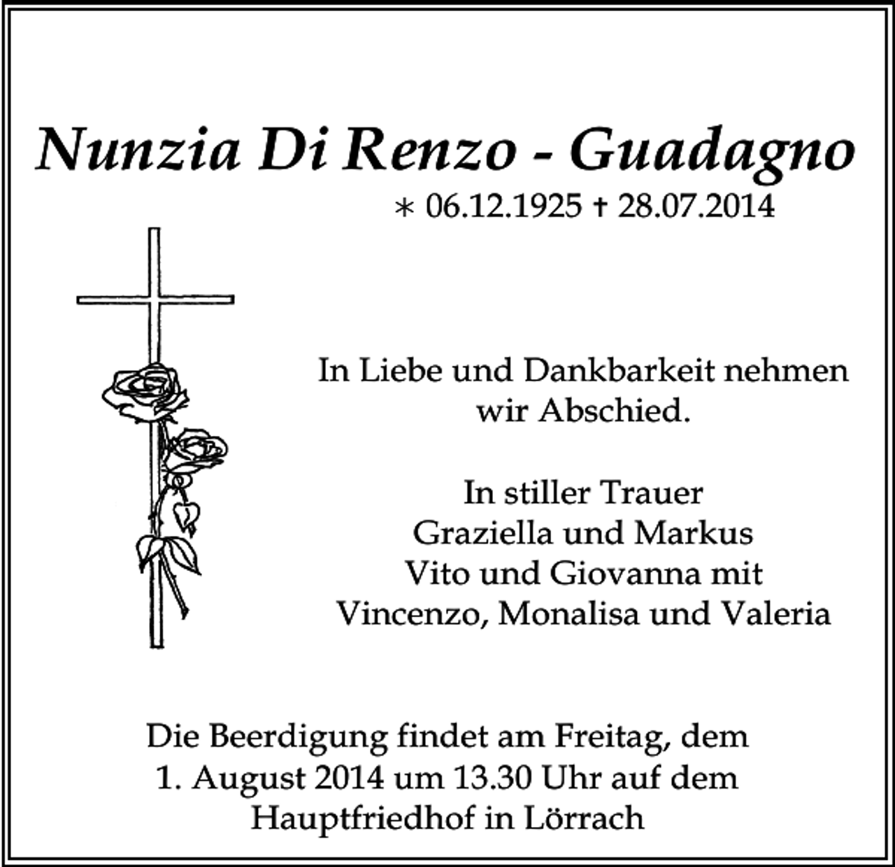 <p>Nunzia Di Renzo - Guadagno<br /></p><p>06.12.1925  28.07.2014</p><p>In Liebe und Dankbarkeit nehmen<br />wir Abschied.<br />In stiller Trauer<br />Graziella und Markus<br />Vito und Giovanna mit<br />Vincenzo, Monalisa und Valeria<br />Die Beerdigung findet am Freitag, dem<br />1. August 2014 um 13.30 Uhr auf dem<br />Hauptfriedhof in Lörrach</p>