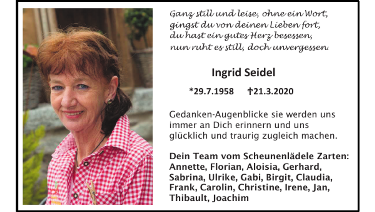 <p>Ganz still und leise, ohne ein Wort,<br />gingst du von deinen Lieben fort,<br />du hast ein gutes Herz besessen,<br />nun ruht es still, doch unvergessen.</p><p>Ingrid Seidel<br />*29.7.1958</p><p>21.3.2020</p><p>Gedanken-Augenblicke sie werden uns<br />immer an Dich erinnern und uns<br />glücklich und traurig zugleich machen.<br />Dein Team vom Scheunenlädele Zarten:<br />Annette, Florian, Aloisia, Gerhard,<br />Sabrina, Ulrike, Gabi, Birgit, Claudia,<br />Frank, Carolin, Christine, Irene, Jan,<br />Thibault, Joachim</p>