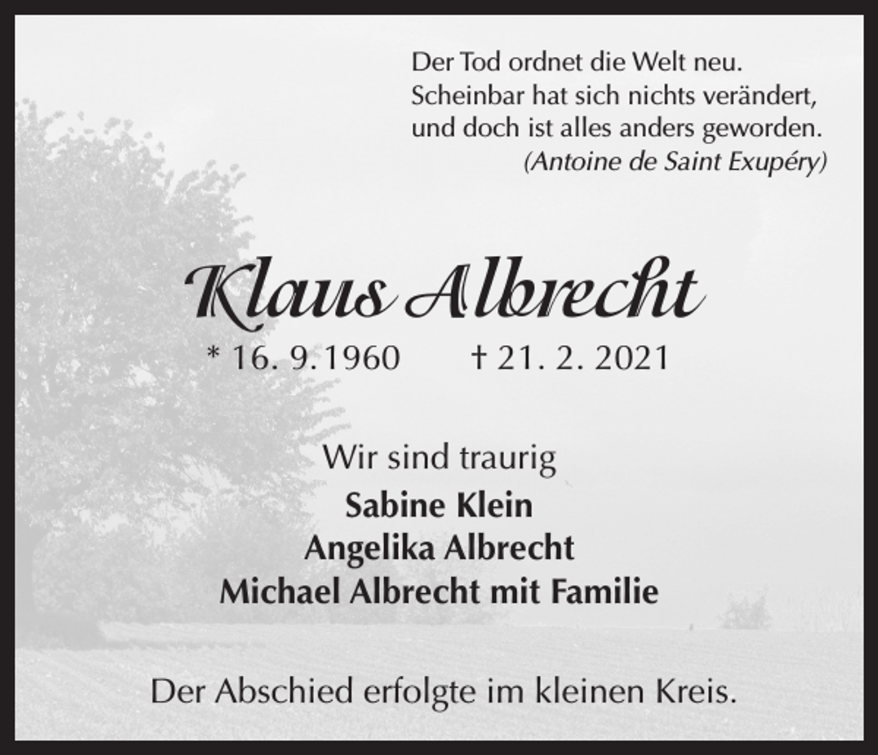 <p>Der Tod ordnet die Welt neu.<br />Scheinbar hat sich nichts verändert,<br />und doch ist alles anders geworden.</p><p>(Antoine de Saint Exupéry)</p><p>Klaus Albrecht<br />* 16. 9. 1960 † 21. 2. 2021<br />Wir sind traurig<br />Sabine Klein<br />Angelika Albrecht<br />Michael Albrecht mit Familie<br />Der Abschied erfolgte im kleinen Kreis.</p>