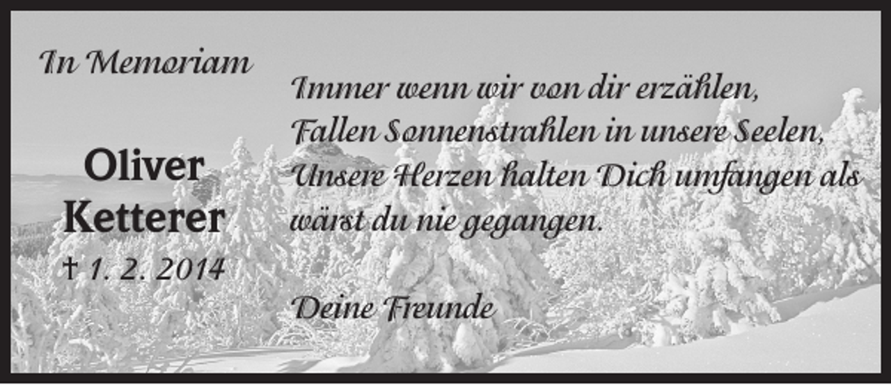 <p>In Memoriam</p><p>Oliver<br />Ketterer</p><p>Immer wenn wir von dir erzählen,<br />Fallen Sonnenstrahlen in unsere Seelen,<br />Unsere Herzen halten Dich umfangen als<br />wärst du nie gegangen.</p><p>† 1. 2. 2014<br />Deine Freunde</p>