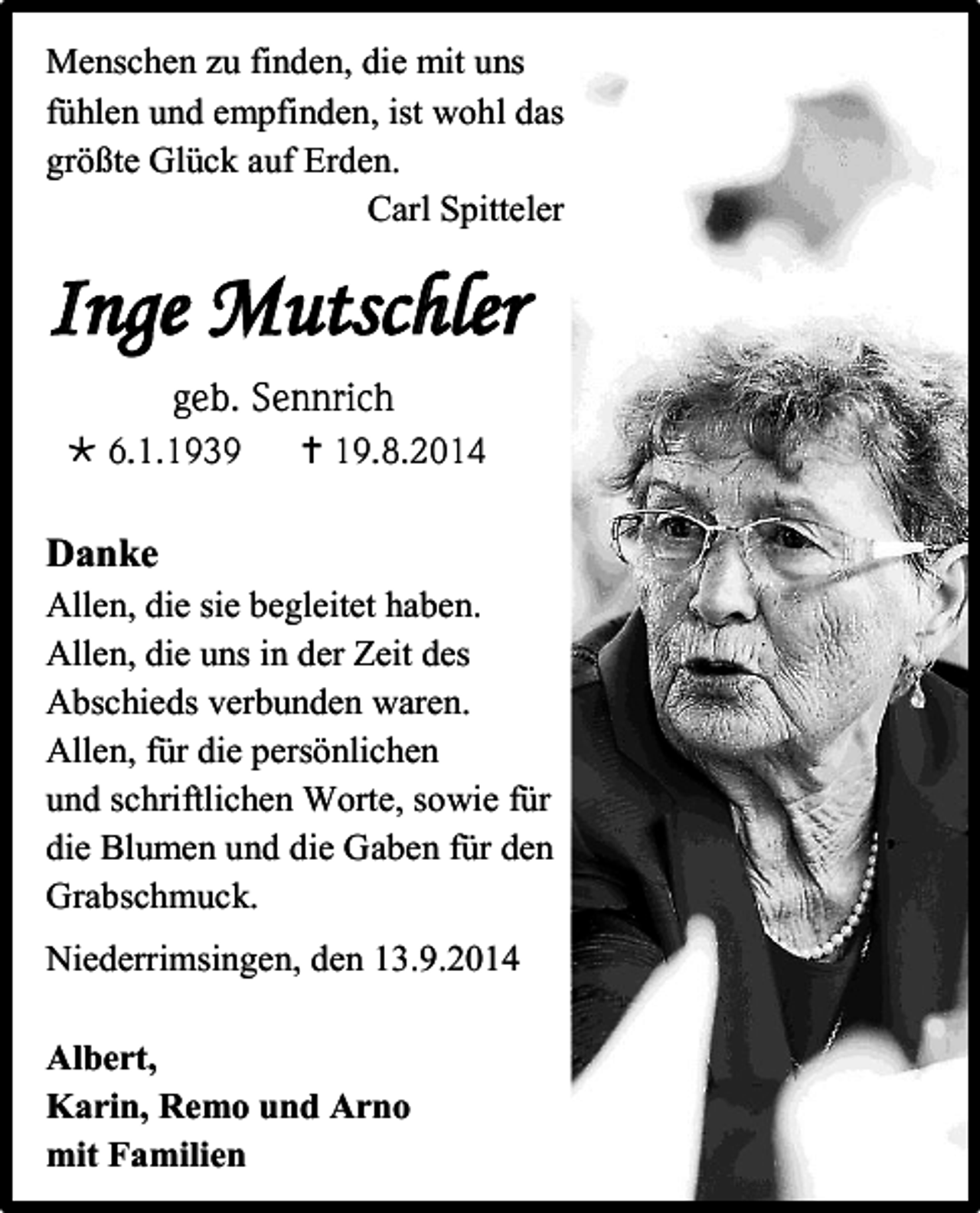 <p>Menschen zu finden, die mit uns<br />fühlen und empfinden, ist wohl das<br />größte Glück auf Erden.<br />Carl Spitteler</p><p>Inge Mutschler<br />geb. Sennrich<br /> 6.1.1939</p><p> 19.8.2014</p><p>Danke<br />Allen, die sie begleitet haben.<br />Allen, die uns in der Zeit des<br />Abschieds verbunden waren.<br />Allen, für die persönlichen<br />und schriftlichen Worte, sowie für<br />die Blumen und die Gaben für den<br />Grabschmuck.<br />Niederrimsingen, den 13.9.2014<br />Albert,<br />Karin, Remo und Arno<br />mit Familien</p>