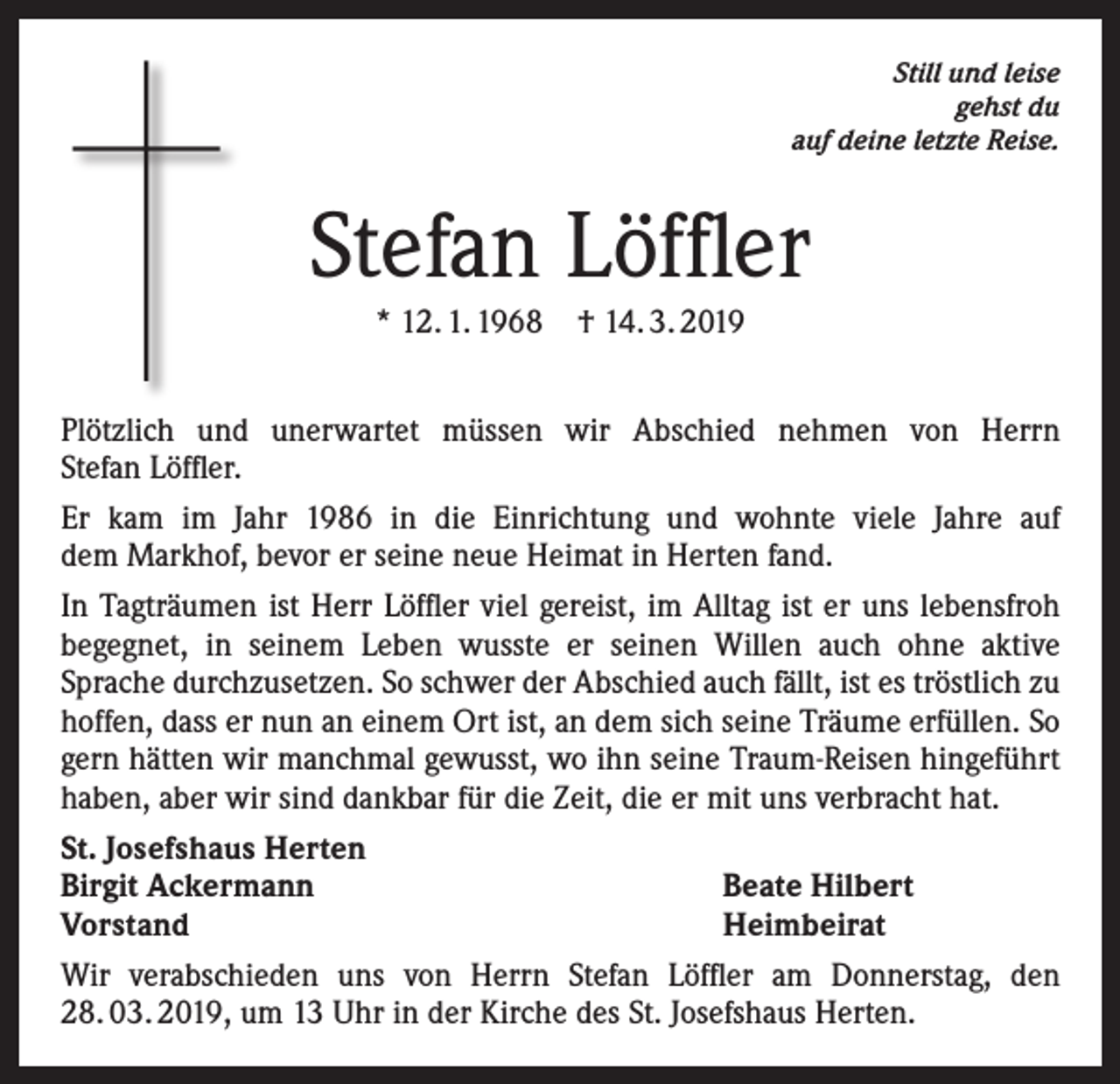 <p>Still und leise<br />gehst du<br />auf deine letzte Reise.</p><p>Stefan Löffler<br />* 12. 1. 1968 † 14. 3. 2019<br />Plötzlich und unerwartet müssen wir Abschied nehmen von Herrn<br />Stefan Löffler.<br />Er kam im Jahr 1986 in die Einrichtung und wohnte viele Jahre auf<br />dem Markhof, bevor er seine neue Heimat in Herten fand.<br />In Tagträumen ist Herr Löffler viel gereist, im Alltag ist er uns lebensfroh<br />begegnet, in seinem Leben wusste er seinen Willen auch ohne aktive<br />Sprache durchzusetzen. So schwer der Abschied auch fällt, ist es tröstlich zu<br />hoffen, dass er nun an einem Ort ist, an dem sich seine Träume erfüllen. So<br />gern hätten wir manchmal gewusst, wo ihn seine Traum-Reisen hingeführt<br />haben, aber wir sind dankbar für die Zeit, die er mit uns verbracht hat.<br />St. Josefshaus Herten<br />Birgit Ackermann<br />Beate Hilbert<br />Vorstand<br />Heimbeirat<br />Wir verabschieden uns von Herrn Stefan Löffler am Donnerstag, den<br />28. 03. 2019, um 13 Uhr in der Kirche des St. Josefshaus Herten.</p>