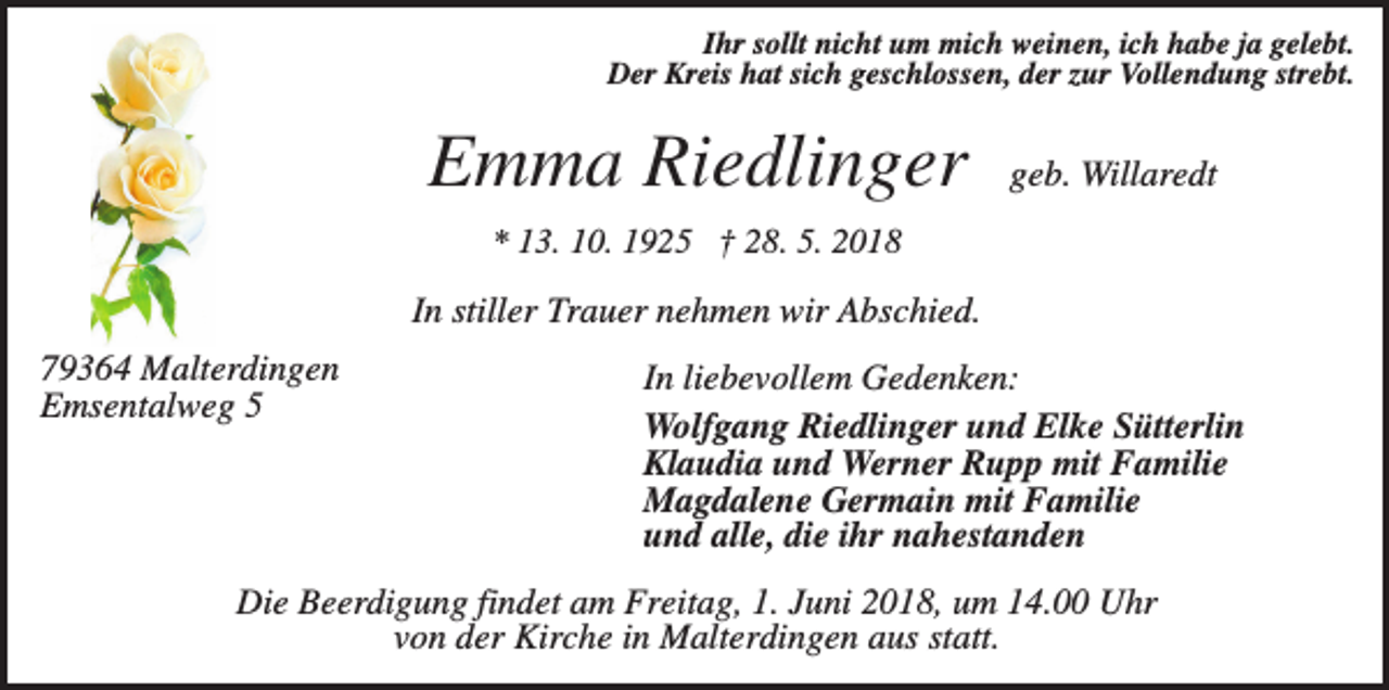<p>Ihr sollt nicht um mich weinen, ich habe ja gelebt.<br />Der Kreis hat sich geschlossen, der zur Vollendung strebt.</p><p>Emma Riedlinger</p><p>geb. Willaredt</p><p>* 13. 10. 1925 † 28. 5. 2018</p><p>In stiller Trauer nehmen wir Abschied.<br />79364 Malterdingen<br />Emsentalweg 5</p><p>In liebevollem Gedenken:<br />Wolfgang Riedlinger und Elke Sütterlin<br />Klaudia und Werner Rupp mit Familie<br />Magdalene Germain mit Familie<br />und alle, die ihr nahestanden</p><p>Die Beerdigung findet am Freitag, 1. Juni 2018, um 14.00 Uhr<br />von der Kirche in Malterdingen aus statt.</p>