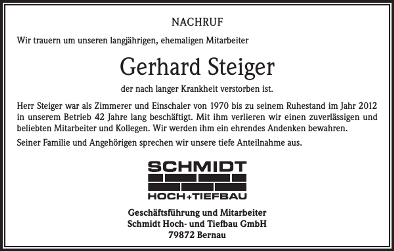<p>NACHRUF<br />Wir trauern um unseren langjährigen, ehemaligen Mitarbeiter</p><p>Gerhard Steiger<br />der nach langer Krankheit verstorben ist.<br />Herr Steiger war als Zimmerer und Einschaler von 1970 bis zu seinem Ruhestand im Jahr 2012<br />in unserem Betrieb 42 Jahre lang beschäftigt. Mit ihm verlieren wir einen zuverlässigen und<br />beliebten Mitarbeiter und Kollegen. Wir werden ihm ein ehrendes Andenken bewahren.<br />Seiner Familie und Angehörigen sprechen wir unsere tiefe Anteilnahme aus.</p><p>Geschäftsführung und Mitarbeiter<br />Schmidt Hoch- und Tiefbau GmbH<br />79872 Bernau</p>