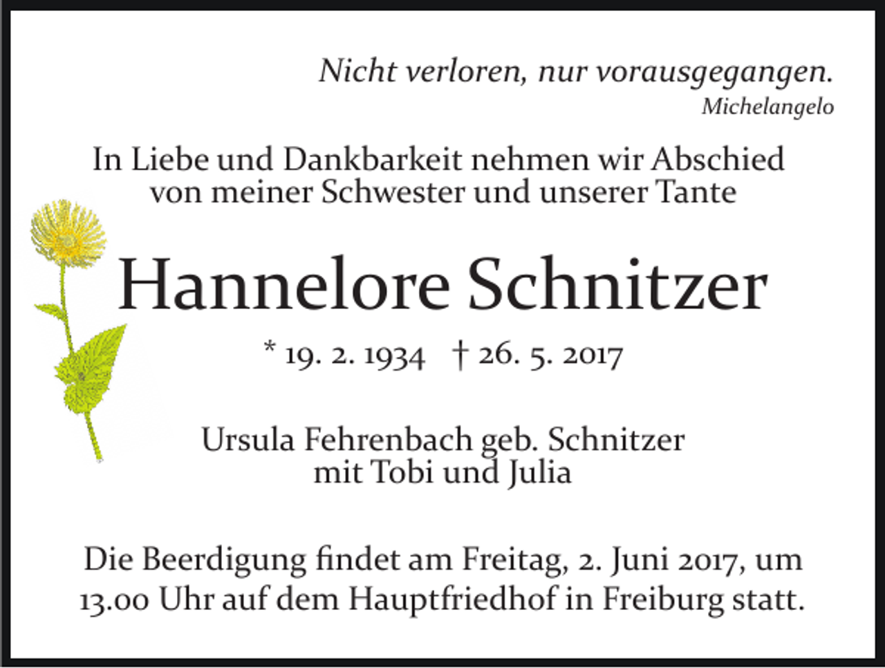 <p>Nicht<br />Ni<br />c ht vverloren,<br />erl or e n, nnur<br />ur vvorausgegangen.<br />or a u s g e g a n g e n.<br />Michelangelo<br />Mi c h el a n g el o</p><p>IInn Liebe<br />Li e b e und<br />u n d Dankbarkeit<br />D a n k b ar k eit nehmen<br />n e h m e n wir<br />wir Abschied<br />A b s c hi e d<br />v o n meiner<br />m ei n er Schwester<br />S c h w e st er und<br />u n d uunserer<br />n s er er Tante<br />T a nt e<br />von</p><p>HHannelore<br />a n n el or e SSchnitzer<br />c h nit z er<br />** 119.<br />9. 2.<br />2. 11934<br />9 3 4 †† 26.<br />2 6. 5.<br />5. 2017<br />2 01 7</p><p>Ursula<br />Ur<br />s ul a FFehrenbach<br />e hr e n b a c h ggeb.<br />e b. Schnitzer<br />S c h nit z er<br />mit<br />mit TTobi<br />o bi uund<br />n d J uli<br />Julia<br />a<br />Die<br />Di<br />e BBeerdigung<br />e er di g u n g ﬁﬁndet<br />n d et aam<br />m FrFreitag,<br />eit a g, 2.2.J uJuni<br />ni 017,<br />01 7, uum<br />m<br />113.00<br />3. Uhr<br />U hr auf<br />a uf dem<br />d e m Hauptfriedhof<br />H a u ptfri e d h of iinn Freiburg<br />Fr ei b ur g statt.<br />st att.</p>