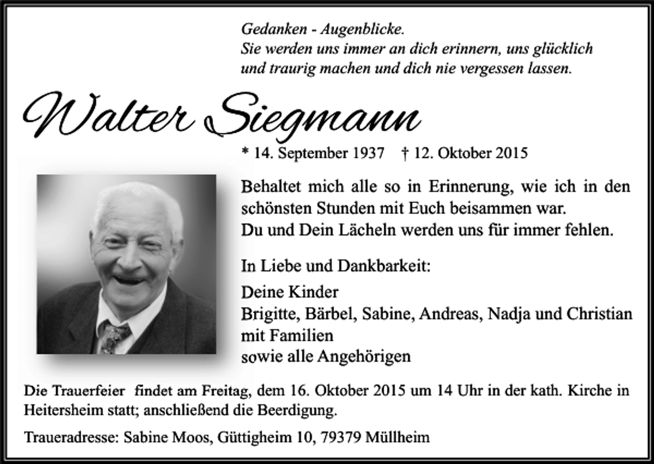 <p>Gedanken - Augenblicke.<br />Sie werden uns immer an dich erinnern, uns glücklich<br />und traurig machen und dich nie vergessen lassen.</p><p>Walter Siegmann<br />* 14. September 1937</p><p>† 12. Oktober 2015</p><p>Behaltet mich alle so in Erinnerung, wie ich in den<br />schönsten Stunden mit Euch beisammen war.<br />Du und Dein Lächeln werden uns für immer fehlen.<br />In Liebe und Dankbarkeit:<br />Deine Kinder<br />Brigitte, Bärbel, Sabine, Andreas, Nadja und Christian<br />mit Familien<br />sowie alle Angehörigen<br />Die Trauerfeier findet am Freitag, dem 16. Oktober 2015 um 14 Uhr in der kath. Kirche in<br />Heitersheim statt; anschließend die Beerdigung.<br />Traueradresse: Sabine Moos, Güttigheim 10, 79379 Müllheim</p>